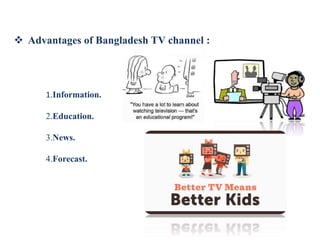  Advantages of Bangladesh TV channel :
1.Information.
2.Education.
3.News.
4.Forecast.
 