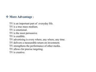  More Advantage :
TV is an important part of everyday life.
TV is a true mass medium.
TV is emotional.
TV is the most persuasive.
TV is credible.
TV advertising is every where, any where, any time.
TV delivers a measurable return on investment.
TV strengthens the performance of other media.
TV allows for precise targeting.
TV is creative.
 