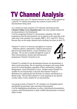 I

am going to carry out a TV channel research on who is being targeted on
a specific TV channel and analyse the content in terms of the TV
documentaries being aired.

As I carried out some research in TV channels and found out that
Channel 4 (http://www.channel4.com) is the most suitable channel for
my documentary to be broadcasted.
I will be comparing Channel 4’s documentary schedules with other
programmes that the documentaries are up against on the same day at the
same time in the schedule. For example, BBC1, ITV1 and ITV2. This is
because they are the major channels and everybody has them on their TV.


Channel 4’s remit is to innovate and appeal to everyone
– different cultures, nationalities, religious persuasions,
physical and mental abilities, sexual orientation, races
and ages. We see this everyday through the scope of
films, documentaries, dramas and entertainment
programmes Channel 4 transmit on air.


Channel 4 is suitable for our documentary because our documentary is
about social networking. We are targeting at teenagers and young adults
across the United Kingdom regardless of their nationalities, religious
backgrounds, sexual orientation or races. Another reason Channel 4 is
suitable for our documentary is because that Channel 4 looks at
Britishness by exploring the rich diversity of cultures and lifestyles in
Britain today. The fact that Channel 4 is only targeting at one specific
country makes it more suitable for our documentary.


I am going to look at Channel 4’s TV schedule over fortnightly period
and identify documentary types and times being targeted.
I will be highlighting docudramas in yellow, institutional documentaries
in green, social documentaries in pink, wildlife documentaries in red and
others in blue.
 