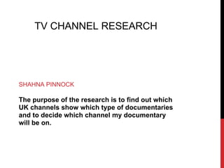 TV CHANNEL RESEARCH




SHAHNA PINNOCK

The purpose of the research is to find out which
UK channels show which type of documentaries
and to decide which channel my documentary
will be on.
 