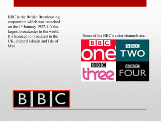 BBC is the British Broadcasting
corporation which was launched
on the 1st January 1927. It’s the
largest broadcaster in the world.
It’s licenced to broadcast in the   Some of the BBC’s sister channels are:
UK, channel islands and Isle of
Man.
 