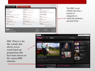 The BBC.co.uk
                     website also has a
                     section of
                     categories in
                     which the audience
                     can pick from.




BBC iPlayer is the
bbc website that
allows you to
watch/catch-up
programmes that
have been shown on
the various BBC
channels.
 