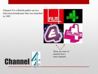 Channel 4 is a British public-service
television broadcaster that was launched
in 1982.




                                           These are some of
                                           channel four’s
                                           sister channels


 Channel
 