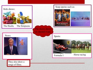 Soap operas such as:
Kids shows:




The Hoobs     The Simpsons
                             The shows shown
                             on channel 4 are:
 News:                                           Sports:




                                                 Formula 1          Horse racing


    They also show a
    range of films.
 