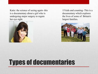 Katie: the science of seeing again- this   15 kids and counting- This is a
is a documentary about a girl who is       documentary which explores
undergoing major surgery to regain         the lives of some of Britain's
her eye sight.                             largest families.




Types of documentaries
 