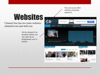You can access other
                                      websites owned by
                                      channel 4.


        Websites
Channel four has two main websites:
channel4.com and 4oD.com

                On the channel 4 on
                demand website you
                can catch up on
                programmes you’ve
                missed
 