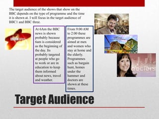 The target audience of the shows that show on the
BBC depends on the type of programme and the time
it is shown at. I will focus in the target audience of
BBC1 and BBC three.

                  At 6Am the BBC         From 9:00 AM
                  news is shown          to 2:00 these
                  probably because       programmes are
                  6am is considered      aimed at men
                  as the beginning of    and women who
                  the day. Its           stay at home and
                  probably targeted      the elderly.
                  at people who go       Programmes
                  to work or are in      such as bargain
                  education to keep      hunt, homes
                  them informed          under the
                  about news, travel     hammer and
                  and weather.           doctors are
                                         shown at these
                                         times.



    Target Audience
 