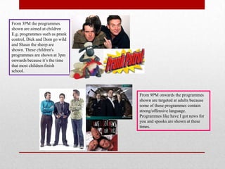 From 3PM the programmes
shown are aimed at children
E.g. programmes such as prank
control, Dick and Dom go wild
and Shaun the sheep are
shown. These children's
programmes are shown at 3pm
onwards because it’s the time
that most children finish
school.




                                From 9PM onwards the programmes
                                shown are targeted at adults because
                                some of these programmes contain
                                strong/offensive language.
                                Programmes like have I got news for
                                you and spooks are shown at these
                                times.
 