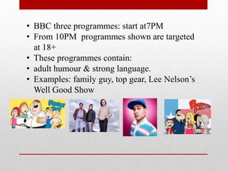 • BBC three programmes: start at7PM
• From 10PM programmes shown are targeted
  at 18+
• These programmes contain:
• adult humour & strong language.
• Examples: family guy, top gear, Lee Nelson’s
  Well Good Show
 
