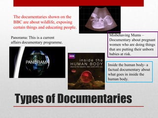 The documentaries shown on the
 BBC are about wildlife, exposing
 certain things and educating people.
                                        Misbehaving Mums –
Panorama: This is a current
                                        Documentary about pregnant
affairs documentary programme.
                                        women who are doing things
                                        that are putting their unborn
                                        babies at risk.

                                        Inside the human body- a
                                        factual documentary about
                                        what goes in inside the
                                        human body.




  Types of Documentaries
 