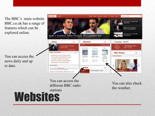 The BBC’s main website
BBC.co.uk has a range of
features which can be
explored online.




You can access the
news daily and up
to date.


                           You can access the
                                                 You can also check
                           different BBC radio
                                                 the weather.
                           stations

      Websites
 