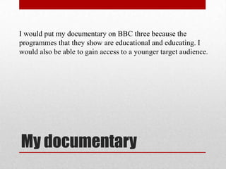 I would put my documentary on BBC three because the
programmes that they show are educational and educating. I
would also be able to gain access to a younger target audience.




My documentary
 