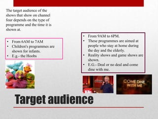 The target audience of the
shows that show on channel
four depends on the type of
programme and the time it is
shown at.
                               • From 9AM to 6PM.
• From 6AM to 7AM              • These programmes are aimed at
• Children's programmes are      people who stay at home during
  shown for infants.             the day and the elderly.
• E.g.- the Hoobs              • Reality shows and game shows are
                                 shown.
                               • E.G.- Deal or no deal and come
                                 dine with me.




     Target audience
 