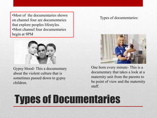 •Most of the documentaries shown
                                         Types of documentaries:
on channel four are documentaries
that explore peoples lifestyles.
•Most channel four documentaries
begin at 9PM




Gypsy blood- This a documentary     One born every minute- This is a
about the violent culture that is   documentary that takes a look at a
sometimes passed down to gypsy      maternity unit from the parents to
children.                           be point of view and the maternity
                                    staff.



 Types of Documentaries
 