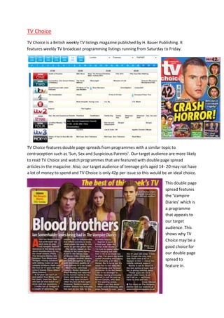 TV Choice
TV Choice is a British weekly TV listings magazine published by H. Bauer Publishing. It
features weekly TV broadcast programming listings running from Saturday to Friday.




TV Choice features double page spreads from programmes with a similar topic to
contraception such as ‘Sun, Sex and Suspicious Parents’. Our target audience are more likely
to read TV Choice and watch programmes that are featured with double page spread
articles in the magazine. Also, our target audience of teenage girls aged 14- 20 may not have
a lot of money to spend and TV Choice is only 42p per issue so this would be an ideal choice.

                                                                             This double page
                                                                             spread features
                                                                             the ‘Vampire
                                                                             Diaries’ which is
                                                                             a programme
                                                                             that appeals to
                                                                             our target
                                                                             audience. This
                                                                             shows why TV
                                                                             Choice may be a
                                                                             good choice for
                                                                             our double page
                                                                             spread to
                                                                             feature in.
 
