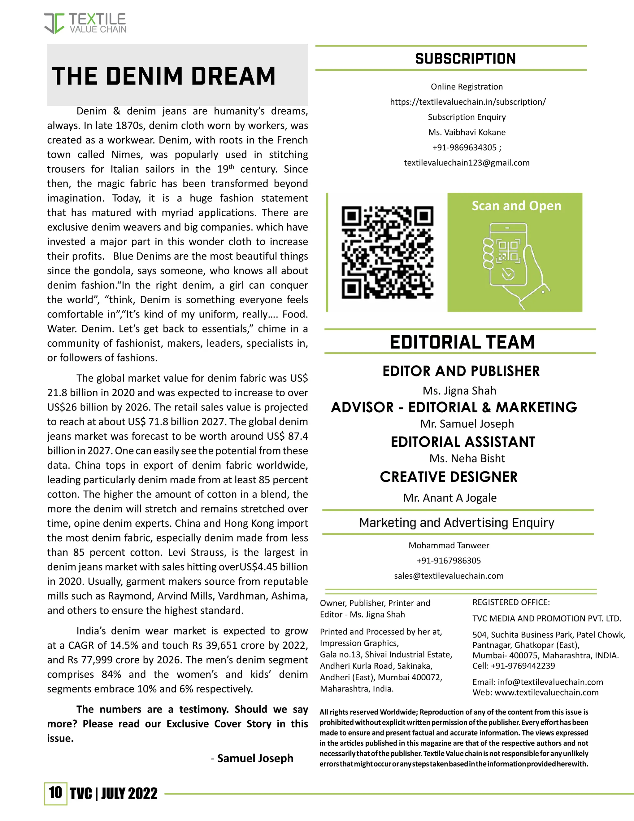 10 TVC | JULY 2022
All rights reserved Worldwide; Reproduction of any of the content from this issue is
prohibitedwithoutexplicitwrittenpermissionofthepublisher.Everyefforthasbeen
made to ensure and present factual and accurate information. The views expressed
in the articles published in this magazine are that of the respective authors and not
necessarilythatofthepublisher.TextileValuechainisnotresponsibleforanyunlikely
errorsthatmightoccuroranystepstakenbasedintheinformationprovidedherewith.
REGISTERED OFFICE:
TVC MEDIA AND PROMOTION PVT. LTD.
504, Suchita Business Park, Patel Chowk,
Pantnagar, Ghatkopar (East),
Mumbai- 400075, Maharashtra, INDIA.
Cell: +91-9769442239
Email: info@textilevaluechain.com
Web: www.textilevaluechain.com
Owner, Publisher, Printer and
Editor - Ms. Jigna Shah
Printed and Processed by her at,
Impression Graphics,
Gala no.13, Shivai Industrial Estate,
Andheri Kurla Road, Sakinaka,
Andheri (East), Mumbai 400072,
Maharashtra, India.
SUBSCRIPTION
EDITOR AND PUBLISHER
Ms. Jigna Shah
EDITORIAL TEAM
Marketing and Advertising Enquiry
Denim & denim jeans are humanity’s dreams,
always. In late 1870s, denim cloth worn by workers, was
created as a workwear. Denim, with roots in the French
town called Nimes, was popularly used in stitching
trousers for Italian sailors in the 19th
century. Since
then, the magic fabric has been transformed beyond
imagination. Today, it is a huge fashion statement
that has matured with myriad applications. There are
exclusive denim weavers and big companies. which have
invested a major part in this wonder cloth to increase
their profits. Blue Denims are the most beautiful things
since the gondola, says someone, who knows all about
denim fashion.“In the right denim, a girl can conquer
the world”, “think, Denim is something everyone feels
comfortable in”,“It’s kind of my uniform, really…. Food.
Water. Denim. Let’s get back to essentials,” chime in a
community of fashionist, makers, leaders, specialists in,
or followers of fashions.
The global market value for denim fabric was US$
21.8 billion in 2020 and was expected to increase to over
US$26 billion by 2026. The retail sales value is projected
to reach at about US$ 71.8 billion 2027. The global denim
jeans market was forecast to be worth around US$ 87.4
billionin2027.Onecaneasilyseethepotentialfromthese
data. China tops in export of denim fabric worldwide,
leading particularly denim made from at least 85 percent
cotton. The higher the amount of cotton in a blend, the
more the denim will stretch and remains stretched over
time, opine denim experts. China and Hong Kong import
the most denim fabric, especially denim made from less
than 85 percent cotton. Levi Strauss, is the largest in
denim jeans market with sales hitting overUS$4.45 billion
in 2020. Usually, garment makers source from reputable
mills such as Raymond, Arvind Mills, Vardhman, Ashima,
and others to ensure the highest standard.
India’s denim wear market is expected to grow
at a CAGR of 14.5% and touch Rs 39,651 crore by 2022,
and Rs 77,999 crore by 2026. The men’s denim segment
comprises 84% and the women’s and kids’ denim
segments embrace 10% and 6% respectively.
The numbers are a testimony. Should we say
more? Please read our Exclusive Cover Story in this
issue.
					 - Samuel Joseph
The Denim Dream
CREATIVE DESIGNER
Mr. Anant A Jogale
Advisor - editorial & marketing
Mr. Samuel Joseph
Editorial Assistant
Ms. Neha Bisht
Online Registration
https://textilevaluechain.in/subscription/
Subscription Enquiry
Ms. Vaibhavi Kokane
+91-9869634305 ;
textilevaluechain123@gmail.com
Scan and Open
Mohammad Tanweer
+91-9167986305
sales@textilevaluechain.com
 