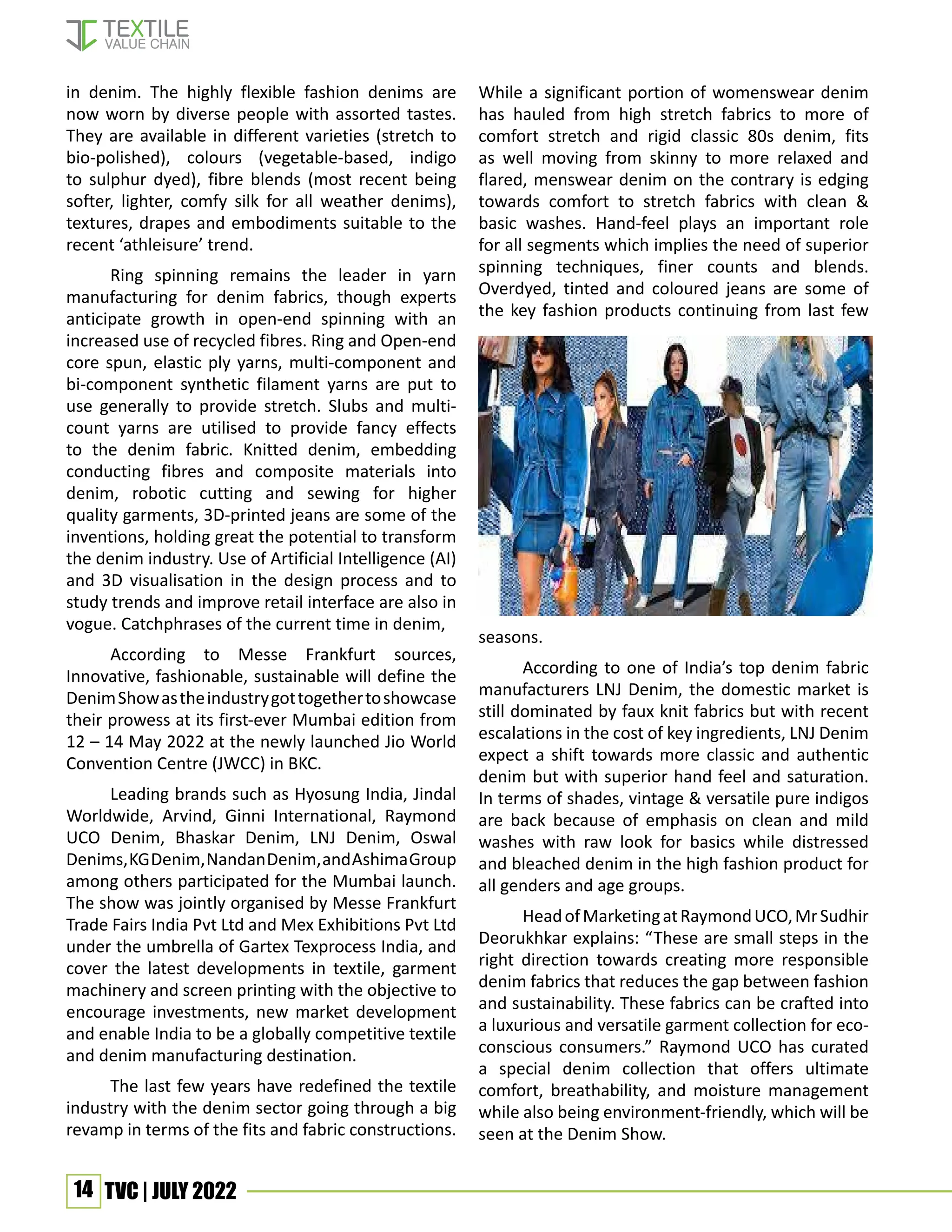 14 TVC | JULY 2022
in denim. The highly flexible fashion denims are
now worn by diverse people with assorted tastes.
They are available in different varieties (stretch to
bio-polished), colours (vegetable-based, indigo
to sulphur dyed), fibre blends (most recent being
softer, lighter, comfy silk for all weather denims),
textures, drapes and embodiments suitable to the
recent ‘athleisure’ trend.
Ring spinning remains the leader in yarn
manufacturing for denim fabrics, though experts
anticipate growth in open-end spinning with an
increased use of recycled fibres. Ring and Open-end
core spun, elastic ply yarns, multi-component and
bi-component synthetic filament yarns are put to
use generally to provide stretch. Slubs and multi-
count yarns are utilised to provide fancy effects
to the denim fabric. Knitted denim, embedding
conducting fibres and composite materials into
denim, robotic cutting and sewing for higher
quality garments, 3D-printed jeans are some of the
inventions, holding great the potential to transform
the denim industry. Use of Artificial Intelligence (AI)
and 3D visualisation in the design process and to
study trends and improve retail interface are also in
vogue. Catchphrases of the current time in denim,
According to Messe Frankfurt sources,
Innovative, fashionable, sustainable will define the
DenimShowastheindustrygottogethertoshowcase
their prowess at its first-ever Mumbai edition from
12 – 14 May 2022 at the newly launched Jio World
Convention Centre (JWCC) in BKC.
Leading brands such as Hyosung India, Jindal
Worldwide, Arvind, Ginni International, Raymond
UCO Denim, Bhaskar Denim, LNJ Denim, Oswal
Denims,KGDenim,NandanDenim,andAshimaGroup
among others participated for the Mumbai launch.
The show was jointly organised by Messe Frankfurt
Trade Fairs India Pvt Ltd and Mex Exhibitions Pvt Ltd
under the umbrella of Gartex Texprocess India, and
cover the latest developments in textile, garment
machinery and screen printing with the objective to
encourage investments, new market development
and enable India to be a globally competitive textile
and denim manufacturing destination.
The last few years have redefined the textile
industry with the denim sector going through a big
revamp in terms of the fits and fabric constructions.
While a significant portion of womenswear denim
has hauled from high stretch fabrics to more of
comfort stretch and rigid classic 80s denim, fits
as well moving from skinny to more relaxed and
flared, menswear denim on the contrary is edging
towards comfort to stretch fabrics with clean &
basic washes. Hand-feel plays an important role
for all segments which implies the need of superior
spinning techniques, finer counts and blends.
Overdyed, tinted and coloured jeans are some of
the key fashion products continuing from last few
seasons.
According to one of India’s top denim fabric
manufacturers LNJ Denim, the domestic market is
still dominated by faux knit fabrics but with recent
escalations in the cost of key ingredients, LNJ Denim
expect a shift towards more classic and authentic
denim but with superior hand feel and saturation.
In terms of shades, vintage & versatile pure indigos
are back because of emphasis on clean and mild
washes with raw look for basics while distressed
and bleached denim in the high fashion product for
all genders and age groups.
HeadofMarketingatRaymondUCO,MrSudhir
Deorukhkar explains: “These are small steps in the
right direction towards creating more responsible
denim fabrics that reduces the gap between fashion
and sustainability. These fabrics can be crafted into
a luxurious and versatile garment collection for eco-
conscious consumers.” Raymond UCO has curated
a special denim collection that offers ultimate
comfort, breathability, and moisture management
while also being environment-friendly, which will be
seen at the Denim Show.
 