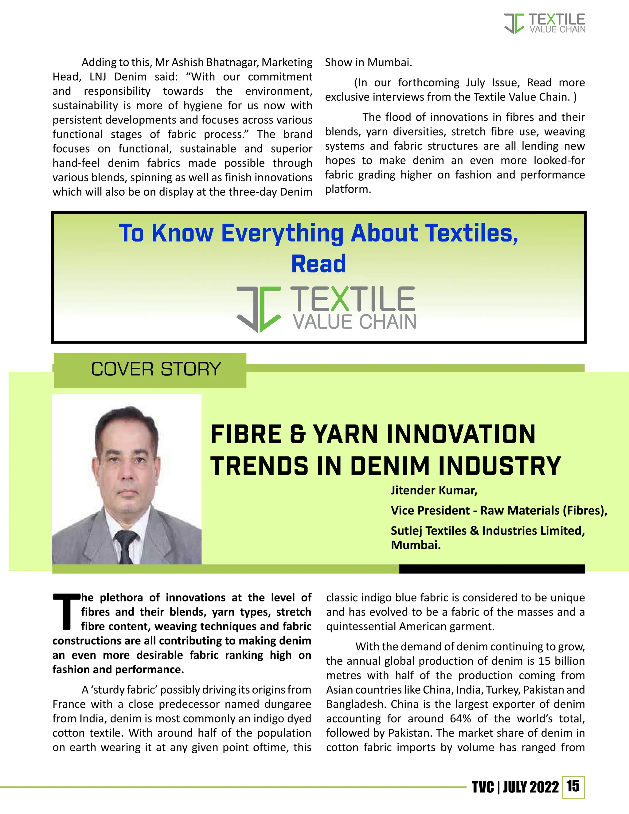 15
TVC | JULY 2022
The plethora of innovations at the level of
fibres and their blends, yarn types, stretch
fibre content, weaving techniques and fabric
constructions are all contributing to making denim
an even more desirable fabric ranking high on
fashion and performance.
A ‘sturdy fabric’ possibly driving its origins from
France with a close predecessor named dungaree
from India, denim is most commonly an indigo dyed
cotton textile. With around half of the population
on earth wearing it at any given point oftime, this
classic indigo blue fabric is considered to be unique
and has evolved to be a fabric of the masses and a
quintessential American garment.
With the demand of denim continuing to grow,
the annual global production of denim is 15 billion
metres with half of the production coming from
Asian countries like China, India, Turkey, Pakistan and
Bangladesh. China is the largest exporter of denim
accounting for around 64% of the world’s total,
followed by Pakistan. The market share of denim in
cotton fabric imports by volume has ranged from
Cover Story
Jitender Kumar,
Vice President - Raw Materials (Fibres),
Sutlej Textiles & Industries Limited,
Mumbai.
FIBRE & YARN INNOVATION
TRENDS IN DENIM INDUSTRY
Adding to this, Mr Ashish Bhatnagar, Marketing
Head, LNJ Denim said: “With our commitment
and responsibility towards the environment,
sustainability is more of hygiene for us now with
persistent developments and focuses across various
functional stages of fabric process.” The brand
focuses on functional, sustainable and superior
hand-feel denim fabrics made possible through
various blends, spinning as well as finish innovations
which will also be on display at the three-day Denim
Show in Mumbai.
(In our forthcoming July Issue, Read more
exclusive interviews from the Textile Value Chain. )
The flood of innovations in fibres and their
blends, yarn diversities, stretch fibre use, weaving
systems and fabric structures are all lending new
hopes to make denim an even more looked-for
fabric grading higher on fashion and performance
platform.
To Know Everything About Textiles,
Read
 