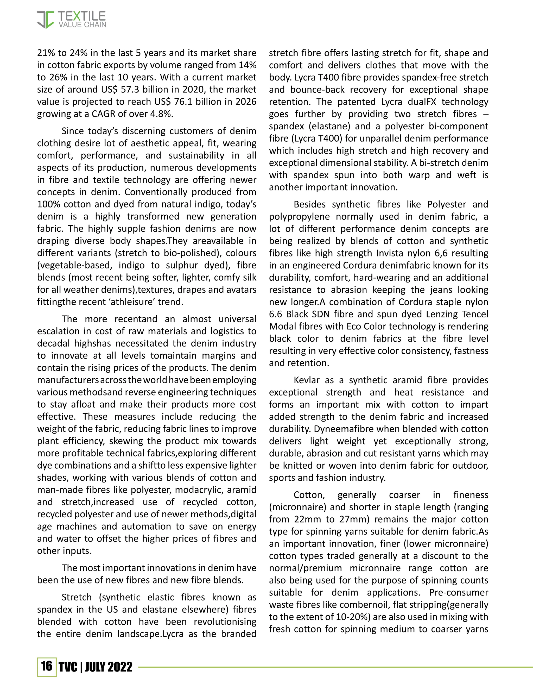 16 TVC | JULY 2022
21% to 24% in the last 5 years and its market share
in cotton fabric exports by volume ranged from 14%
to 26% in the last 10 years. With a current market
size of around US$ 57.3 billion in 2020, the market
value is projected to reach US$ 76.1 billion in 2026
growing at a CAGR of over 4.8%.
Since today’s discerning customers of denim
clothing desire lot of aesthetic appeal, fit, wearing
comfort, performance, and sustainability in all
aspects of its production, numerous developments
in fibre and textile technology are offering newer
concepts in denim. Conventionally produced from
100% cotton and dyed from natural indigo, today’s
denim is a highly transformed new generation
fabric. The highly supple fashion denims are now
draping diverse body shapes.They areavailable in
different variants (stretch to bio-polished), colours
(vegetable-based, indigo to sulphur dyed), fibre
blends (most recent being softer, lighter, comfy silk
for all weather denims),textures, drapes and avatars
fittingthe recent ‘athleisure’ trend.
The more recentand an almost universal
escalation in cost of raw materials and logistics to
decadal highshas necessitated the denim industry
to innovate at all levels tomaintain margins and
contain the rising prices of the products. The denim
manufacturersacrosstheworldhavebeenemploying
various methodsand reverse engineering techniques
to stay afloat and make their products more cost
effective. These measures include reducing the
weight of the fabric, reducing fabric lines to improve
plant efficiency, skewing the product mix towards
more profitable technical fabrics,exploring different
dye combinations and a shiftto less expensive lighter
shades, working with various blends of cotton and
man-made fibres like polyester, modacrylic, aramid
and stretch,increased use of recycled cotton,
recycled polyester and use of newer methods,digital
age machines and automation to save on energy
and water to offset the higher prices of fibres and
other inputs.
The most important innovations in denim have
been the use of new fibres and new fibre blends.
Stretch (synthetic elastic fibres known as
spandex in the US and elastane elsewhere) fibres
blended with cotton have been revolutionising
the entire denim landscape.Lycra as the branded
stretch fibre offers lasting stretch for fit, shape and
comfort and delivers clothes that move with the
body. Lycra T400 fibre provides spandex-free stretch
and bounce-back recovery for exceptional shape
retention. The patented Lycra dualFX technology
goes further by providing two stretch fibres –
spandex (elastane) and a polyester bi-component
fibre (Lycra T400) for unparallel denim performance
which includes high stretch and high recovery and
exceptional dimensional stability. A bi-stretch denim
with spandex spun into both warp and weft is
another important innovation.
Besides synthetic fibres like Polyester and
polypropylene normally used in denim fabric, a
lot of different performance denim concepts are
being realized by blends of cotton and synthetic
fibres like high strength Invista nylon 6,6 resulting
in an engineered Cordura denimfabric known for its
durability, comfort, hard-wearing and an additional
resistance to abrasion keeping the jeans looking
new longer.A combination of Cordura staple nylon
6.6 Black SDN fibre and spun dyed Lenzing Tencel
Modal fibres with Eco Color technology is rendering
black color to denim fabrics at the fibre level
resulting in very effective color consistency, fastness
and retention.
Kevlar as a synthetic aramid fibre provides
exceptional strength and heat resistance and
forms an important mix with cotton to impart
added strength to the denim fabric and increased
durability. Dyneemafibre when blended with cotton
delivers light weight yet exceptionally strong,
durable, abrasion and cut resistant yarns which may
be knitted or woven into denim fabric for outdoor,
sports and fashion industry.
Cotton, generally coarser in fineness
(micronnaire) and shorter in staple length (ranging
from 22mm to 27mm) remains the major cotton
type for spinning yarns suitable for denim fabric.As
an important innovation, finer (lower micronnaire)
cotton types traded generally at a discount to the
normal/premium micronnaire range cotton are
also being used for the purpose of spinning counts
suitable for denim applications. Pre-consumer
waste fibres like combernoil, flat stripping(generally
to the extent of 10-20%) are also used in mixing with
fresh cotton for spinning medium to coarser yarns
 