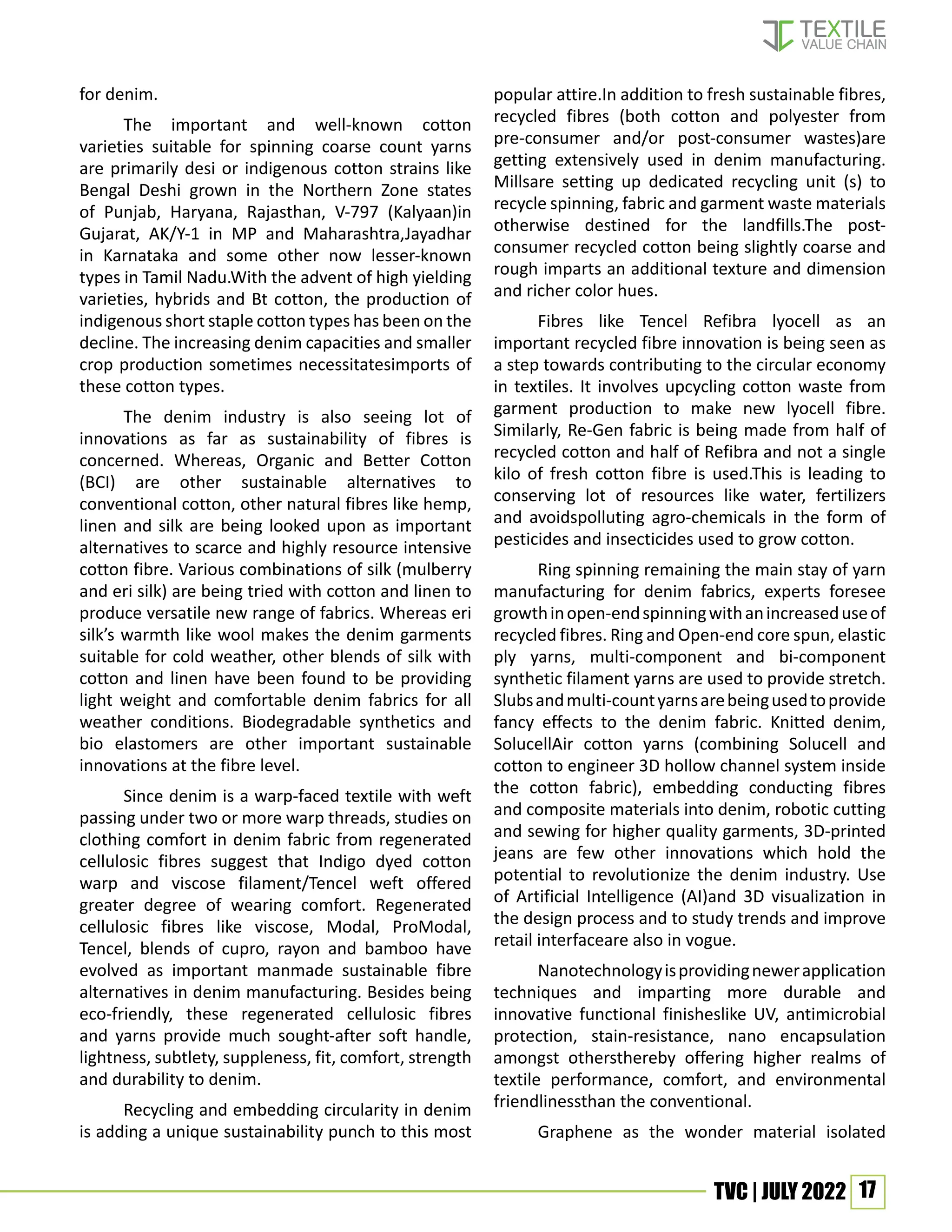 17
TVC | JULY 2022
for denim.
The important and well-known cotton
varieties suitable for spinning coarse count yarns
are primarily desi or indigenous cotton strains like
Bengal Deshi grown in the Northern Zone states
of Punjab, Haryana, Rajasthan, V-797 (Kalyaan)in
Gujarat, AK/Y-1 in MP and Maharashtra,Jayadhar
in Karnataka and some other now lesser-known
types in Tamil Nadu.With the advent of high yielding
varieties, hybrids and Bt cotton, the production of
indigenous short staple cotton types has been on the
decline. The increasing denim capacities and smaller
crop production sometimes necessitatesimports of
these cotton types.
The denim industry is also seeing lot of
innovations as far as sustainability of fibres is
concerned. Whereas, Organic and Better Cotton
(BCI) are other sustainable alternatives to
conventional cotton, other natural fibres like hemp,
linen and silk are being looked upon as important
alternatives to scarce and highly resource intensive
cotton fibre. Various combinations of silk (mulberry
and eri silk) are being tried with cotton and linen to
produce versatile new range of fabrics. Whereas eri
silk’s warmth like wool makes the denim garments
suitable for cold weather, other blends of silk with
cotton and linen have been found to be providing
light weight and comfortable denim fabrics for all
weather conditions. Biodegradable synthetics and
bio elastomers are other important sustainable
innovations at the fibre level.
Since denim is a warp-faced textile with weft
passing under two or more warp threads, studies on
clothing comfort in denim fabric from regenerated
cellulosic fibres suggest that Indigo dyed cotton
warp and viscose filament/Tencel weft offered
greater degree of wearing comfort. Regenerated
cellulosic fibres like viscose, Modal, ProModal,
Tencel, blends of cupro, rayon and bamboo have
evolved as important manmade sustainable fibre
alternatives in denim manufacturing. Besides being
eco-friendly, these regenerated cellulosic fibres
and yarns provide much sought-after soft handle,
lightness, subtlety, suppleness, fit, comfort, strength
and durability to denim.
Recycling and embedding circularity in denim
is adding a unique sustainability punch to this most
popular attire.In addition to fresh sustainable fibres,
recycled fibres (both cotton and polyester from
pre-consumer and/or post-consumer wastes)are
getting extensively used in denim manufacturing.
Millsare setting up dedicated recycling unit (s) to
recycle spinning, fabric and garment waste materials
otherwise destined for the landfills.The post-
consumer recycled cotton being slightly coarse and
rough imparts an additional texture and dimension
and richer color hues.
Fibres like Tencel Refibra lyocell as an
important recycled fibre innovation is being seen as
a step towards contributing to the circular economy
in textiles. It involves upcycling cotton waste from
garment production to make new lyocell fibre.
Similarly, Re-Gen fabric is being made from half of
recycled cotton and half of Refibra and not a single
kilo of fresh cotton fibre is used.This is leading to
conserving lot of resources like water, fertilizers
and avoidspolluting agro-chemicals in the form of
pesticides and insecticides used to grow cotton.
Ring spinning remaining the main stay of yarn
manufacturing for denim fabrics, experts foresee
growthinopen-endspinningwithanincreaseduseof
recycled fibres. Ring and Open-end core spun, elastic
ply yarns, multi-component and bi-component
synthetic filament yarns are used to provide stretch.
Slubsandmulti-countyarnsarebeingusedtoprovide
fancy effects to the denim fabric. Knitted denim,
SolucellAir cotton yarns (combining Solucell and
cotton to engineer 3D hollow channel system inside
the cotton fabric), embedding conducting fibres
and composite materials into denim, robotic cutting
and sewing for higher quality garments, 3D-printed
jeans are few other innovations which hold the
potential to revolutionize the denim industry. Use
of Artificial Intelligence (AI)and 3D visualization in
the design process and to study trends and improve
retail interfaceare also in vogue.
Nanotechnologyisprovidingnewerapplication
techniques and imparting more durable and
innovative functional finisheslike UV, antimicrobial
protection, stain-resistance, nano encapsulation
amongst othersthereby offering higher realms of
textile performance, comfort, and environmental
friendlinessthan the conventional.
Graphene as the wonder material isolated
 
