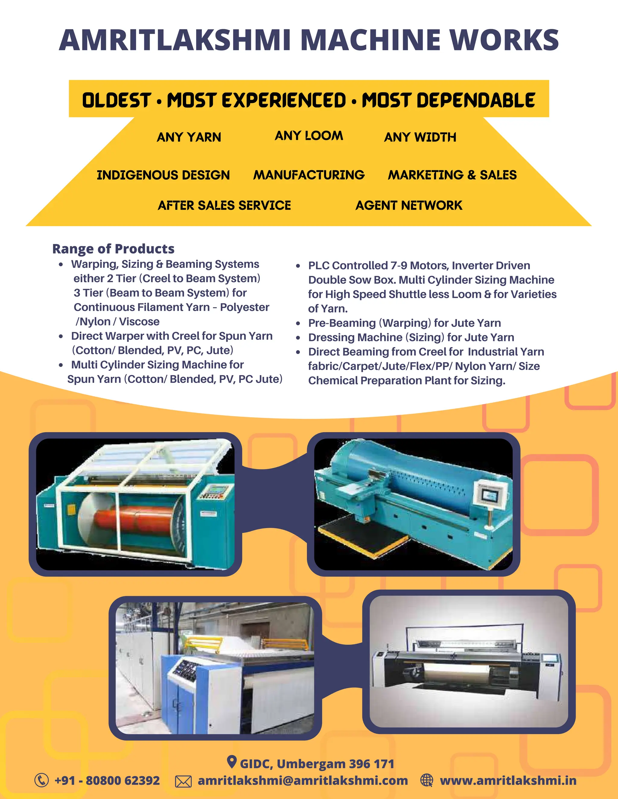 19
TVC | JULY 2022
AMRITLAKSHMI MACHINE WORKS
OLDEST • Most EXPERIENCED • Most DEPENDABLE
ANY YARN
INDIGENOUS DESIGN
AFTER SALES SERVICE
ANY LOOM
MANUFACTURING
AGENT NETWORK
ANY WIDTH
MARKETING & SALES
Warping, Sizing & Beaming Systems
Direct Warper with Creel for Spun Yarn
Multi Cylinder Sizing Machine for
Range of Products
either 2 Tier (Creel to Beam System)
3 Tier (Beam to Beam System) for
Continuous Filament Yarn – Polyester
/Nylon / Viscose
(Cotton/ Blended, PV, PC, Jute)
Spun Yarn (Cotton/ Blended, PV, PC Jute)
PLC Controlled 7-9 Motors, Inverter Driven
Double Sow Box. Multi Cylinder Sizing Machine
for High Speed Shuttle less Loom & for Varieties
of Yarn.
Pre-Beaming (Warping) for Jute Yarn
Dressing Machine (Sizing) for Jute Yarn
Direct Beaming from Creel for Industrial Yarn
fabric/Carpet/Jute/Flex/PP/ Nylon Yarn/ Size
Chemical Preparation Plant for Sizing.
GIDC, Umbergam 396 171
+91 - 80800 62392 amritlakshmi@amritlakshmi.com www.amritlakshmi.in
 