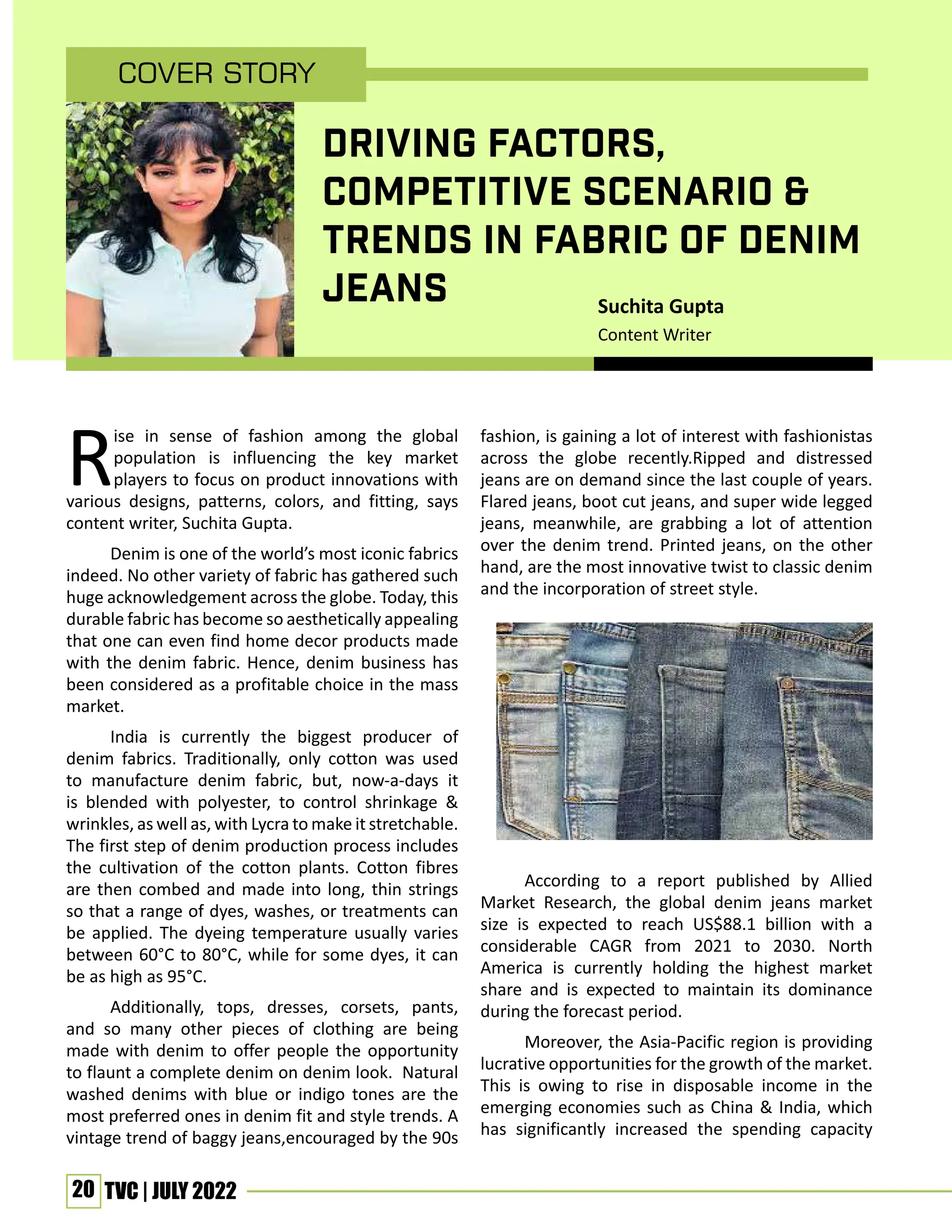 20 TVC | JULY 2022
DRIVING FACTORS,
COMPETITIVE SCENARIO &
TRENDS IN FABRIC OF DENIM
JEANS
Rise in sense of fashion among the global
population is influencing the key market
players to focus on product innovations with
various designs, patterns, colors, and fitting, says
content writer, Suchita Gupta.
Denim is one of the world’s most iconic fabrics
indeed. No other variety of fabric has gathered such
huge acknowledgement across the globe. Today, this
durable fabric has become so aesthetically appealing
that one can even find home decor products made
with the denim fabric. Hence, denim business has
been considered as a profitable choice in the mass
market.
India is currently the biggest producer of
denim fabrics. Traditionally, only cotton was used
to manufacture denim fabric, but, now-a-days it
is blended with polyester, to control shrinkage &
wrinkles, as well as, with Lycra to make it stretchable.
The first step of denim production process includes
the cultivation of the cotton plants. Cotton fibres
are then combed and made into long, thin strings
so that a range of dyes, washes, or treatments can
be applied. The dyeing temperature usually varies
between 60°C to 80°C, while for some dyes, it can
be as high as 95°C.
Additionally, tops, dresses, corsets, pants,
and so many other pieces of clothing are being
made with denim to offer people the opportunity
to flaunt a complete denim on denim look. Natural
washed denims with blue or indigo tones are the
most preferred ones in denim fit and style trends. A
vintage trend of baggy jeans,encouraged by the 90s
fashion, is gaining a lot of interest with fashionistas
across the globe recently.Ripped and distressed
jeans are on demand since the last couple of years.
Flared jeans, boot cut jeans, and super wide legged
jeans, meanwhile, are grabbing a lot of attention
over the denim trend. Printed jeans, on the other
hand, are the most innovative twist to classic denim
and the incorporation of street style.
According to a report published by Allied
Market Research, the global denim jeans market
size is expected to reach US$88.1 billion with a
considerable CAGR from 2021 to 2030. North
America is currently holding the highest market
share and is expected to maintain its dominance
during the forecast period.
Moreover, the Asia-Pacific region is providing
lucrative opportunities for the growth of the market.
This is owing to rise in disposable income in the
emerging economies such as China & India, which
has significantly increased the spending capacity
Cover Story
Suchita Gupta
Content Writer
 
