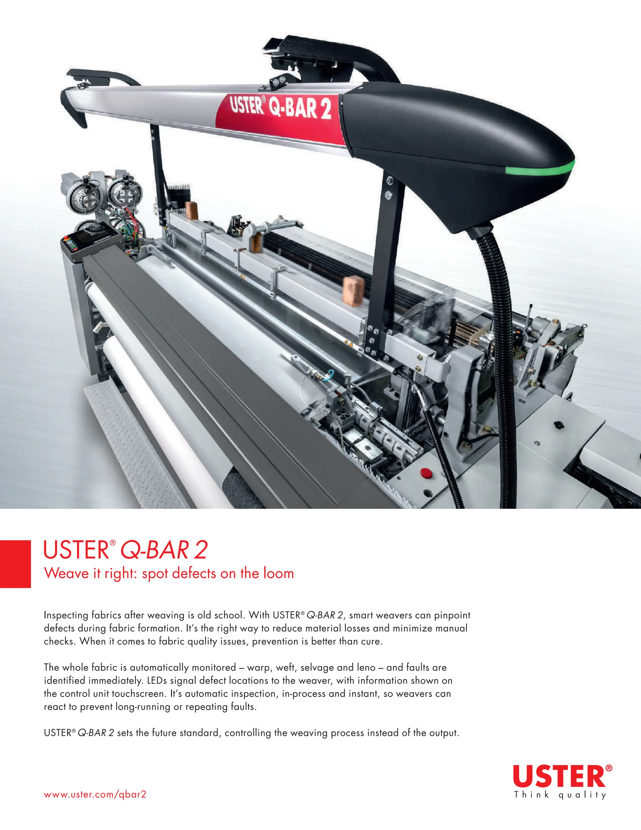 www.uster.com/qbar2
Inspecting fabrics after weaving is old school. With USTER®
Q-BAR 2, smart weavers can pinpoint
defects during fabric formation. It’s the right way to reduce material losses and minimize manual
checks. When it comes to fabric quality issues, prevention is better than cure.
The whole fabric is automatically monitored – warp, weft, selvage and leno – and faults are
identified immediately. LEDs signal defect locations to the weaver, with information shown on
the control unit touchscreen. It’s automatic inspection, in-process and instant, so weavers can
react to prevent long-running or repeating faults.
USTER®
Q-BAR 2 sets the future standard, controlling the weaving process instead of the output.
USTER
®
Q-BAR 2
Weave it right: spot defects on the loom
 