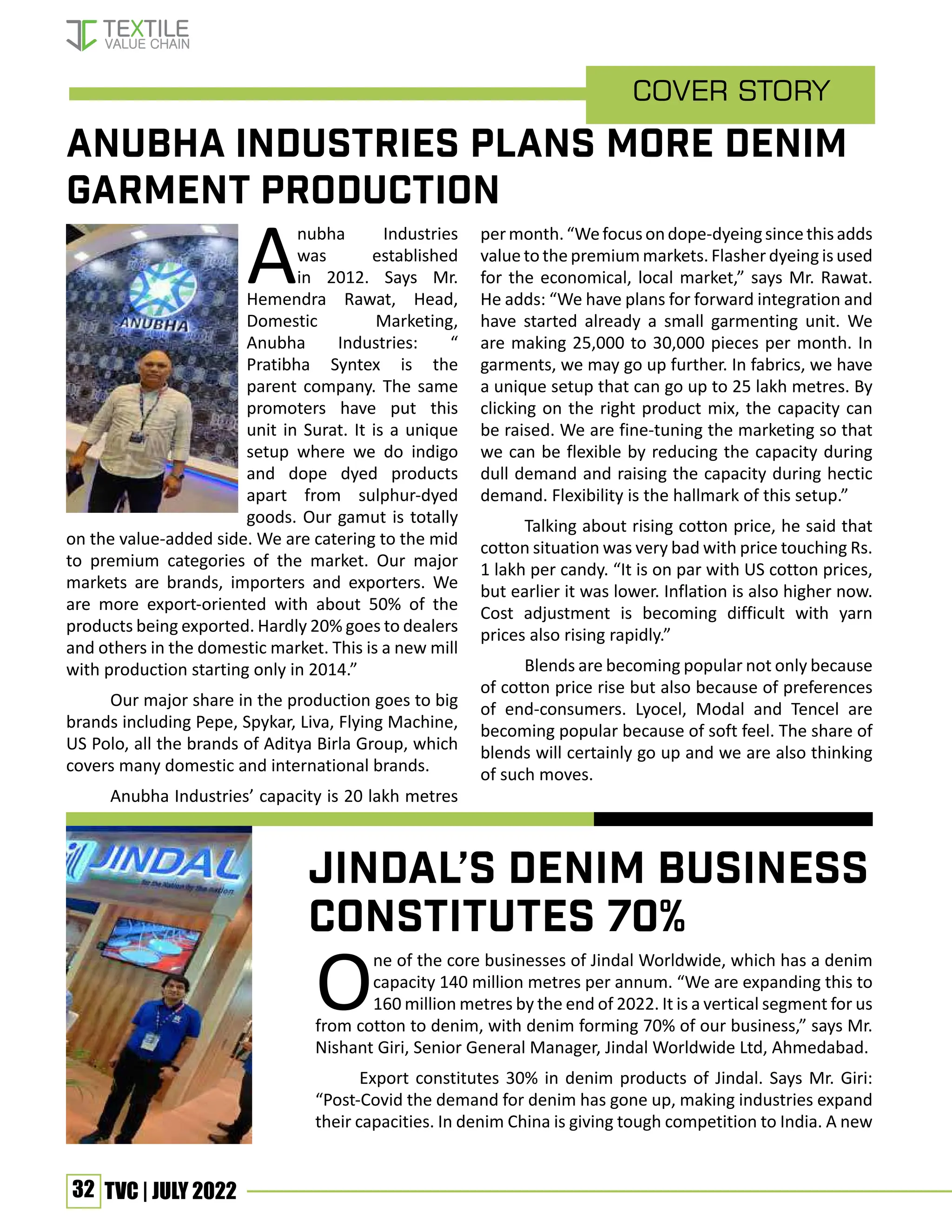 32 TVC | JULY 2022
Cover Story
Jindal’s denim business
constitutes 70%
Anubha Industries
was established
in 2012. Says Mr.
Hemendra Rawat, Head,
Domestic Marketing,
Anubha Industries: “
Pratibha Syntex is the
parent company. The same
promoters have put this
unit in Surat. It is a unique
setup where we do indigo
and dope dyed products
apart from sulphur-dyed
goods. Our gamut is totally
on the value-added side. We are catering to the mid
to premium categories of the market. Our major
markets are brands, importers and exporters. We
are more export-oriented with about 50% of the
products being exported. Hardly 20% goes to dealers
and others in the domestic market. This is a new mill
with production starting only in 2014.”
Our major share in the production goes to big
brands including Pepe, Spykar, Liva, Flying Machine,
US Polo, all the brands of Aditya Birla Group, which
covers many domestic and international brands.
Anubha Industries’ capacity is 20 lakh metres
permonth.“Wefocusondope-dyeingsincethisadds
value to the premium markets. Flasher dyeing is used
for the economical, local market,” says Mr. Rawat.
He adds: “We have plans for forward integration and
have started already a small garmenting unit. We
are making 25,000 to 30,000 pieces per month. In
garments, we may go up further. In fabrics, we have
a unique setup that can go up to 25 lakh metres. By
clicking on the right product mix, the capacity can
be raised. We are fine-tuning the marketing so that
we can be flexible by reducing the capacity during
dull demand and raising the capacity during hectic
demand. Flexibility is the hallmark of this setup.”
Talking about rising cotton price, he said that
cotton situation was very bad with price touching Rs.
1 lakh per candy. “It is on par with US cotton prices,
but earlier it was lower. Inflation is also higher now.
Cost adjustment is becoming difficult with yarn
prices also rising rapidly.”
Blends are becoming popular not only because
of cotton price rise but also because of preferences
of end-consumers. Lyocel, Modal and Tencel are
becoming popular because of soft feel. The share of
blends will certainly go up and we are also thinking
of such moves.
One of the core businesses of Jindal Worldwide, which has a denim
capacity 140 million metres per annum. “We are expanding this to
160 million metres by the end of 2022. It is a vertical segment for us
from cotton to denim, with denim forming 70% of our business,” says Mr.
Nishant Giri, Senior General Manager, Jindal Worldwide Ltd, Ahmedabad.
Export constitutes 30% in denim products of Jindal. Says Mr. Giri:
“Post-Covid the demand for denim has gone up, making industries expand
their capacities. In denim China is giving tough competition to India. A new
Anubha Industries plans more denim
garment production
Interviewer: Samuel Joseph
 