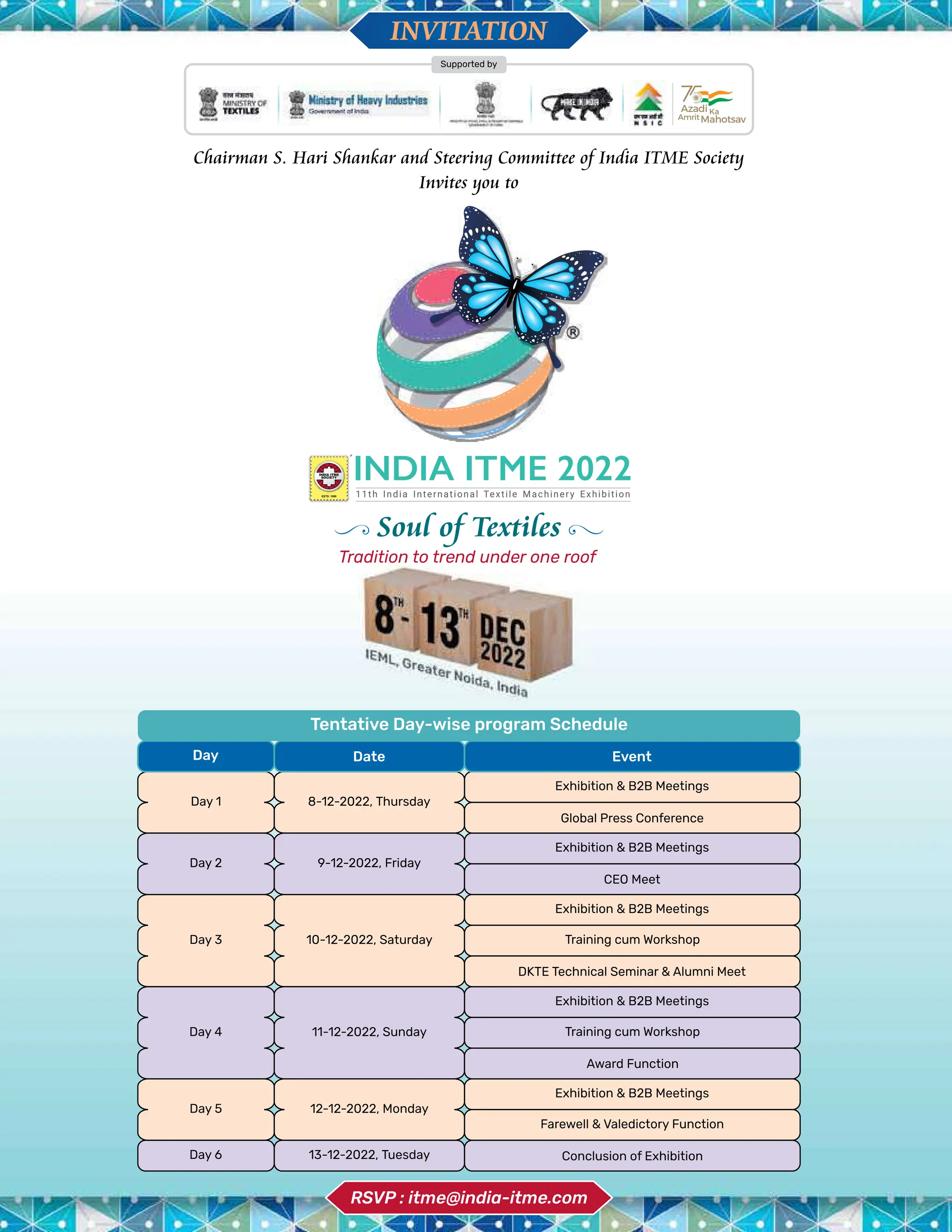 4 TVC | JULY 2022
11th India International Textile Machinery Exhibition
INDIA ITME
SOCIETY
ESTD. 1980
Supported by
Chairman S. Hari Shankar and Steering Committee of India ITME Society
Invites you to
INVITATION
Soul of Textiles
Tradition to trend under one roof
RSVP : itme@india-itme.com
Tentative Day-wise program Schedule
Day 1 8-12-2022, Thursday
10-12-2022, Saturday
Day 3
11-12-2022, Sunday
Day 4
12-12-2022, Monday
Day 5
13-12-2022, Tuesday
Day 6
Day 2 9-12-2022, Friday
Exhibition & B2B Meetings
Exhibition & B2B Meetings
Training cum Workshop
DKTE Technical Seminar & Alumni Meet
Training cum Workshop
Award Function
Farewell & Valedictory Function
Exhibition & B2B Meetings
Exhibition & B2B Meetings
Conclusion of Exhibition
CEO Meet
Exhibition & B2B Meetings
Global Press Conference
Day Date Event
 