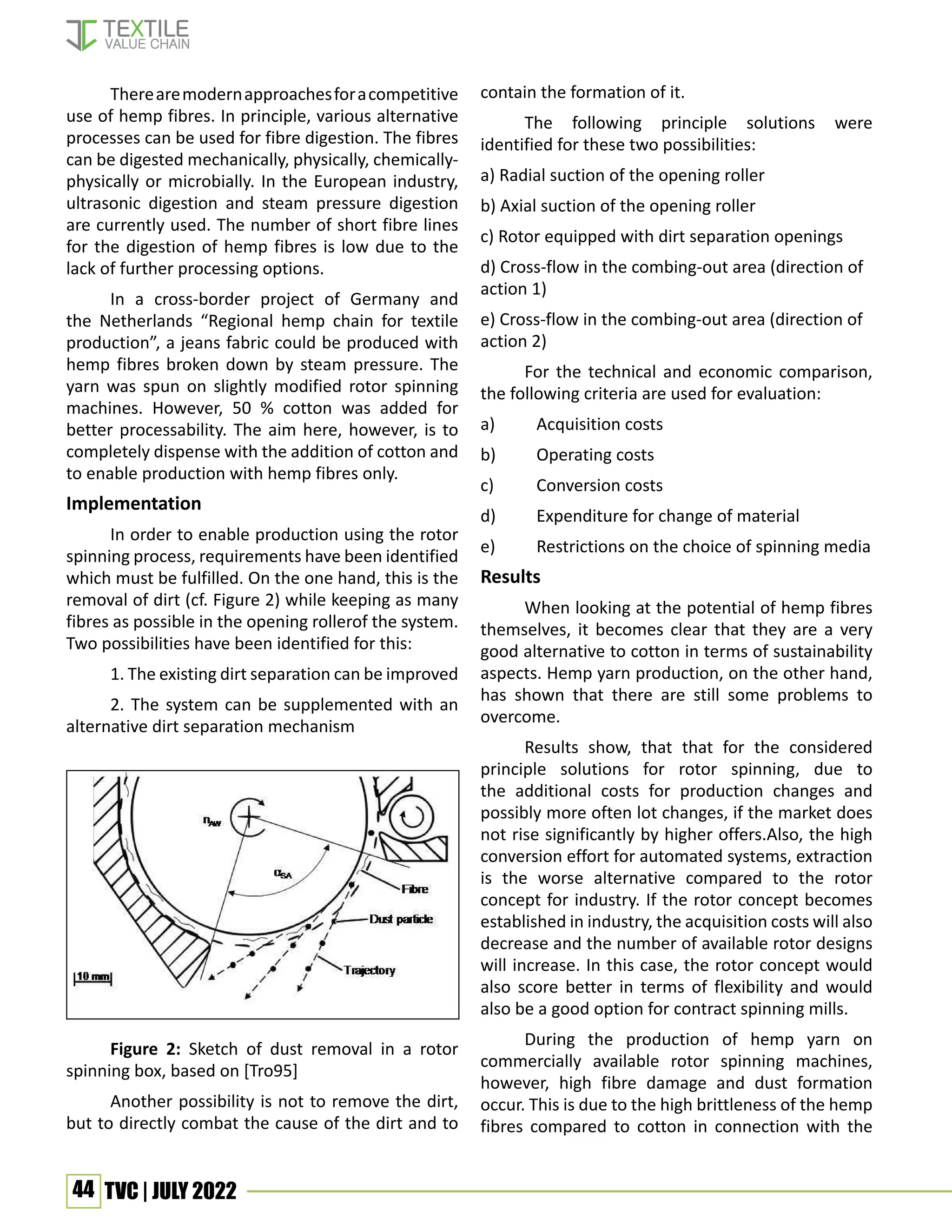 44 TVC | JULY 2022
Therearemodernapproachesforacompetitive
use of hemp fibres. In principle, various alternative
processes can be used for fibre digestion. The fibres
can be digested mechanically, physically, chemically-
physically or microbially. In the European industry,
ultrasonic digestion and steam pressure digestion
are currently used. The number of short fibre lines
for the digestion of hemp fibres is low due to the
lack of further processing options.
In a cross-border project of Germany and
the Netherlands “Regional hemp chain for textile
production”, a jeans fabric could be produced with
hemp fibres broken down by steam pressure. The
yarn was spun on slightly modified rotor spinning
machines. However, 50 % cotton was added for
better processability. The aim here, however, is to
completely dispense with the addition of cotton and
to enable production with hemp fibres only.
Implementation
In order to enable production using the rotor
spinning process, requirements have been identified
which must be fulfilled. On the one hand, this is the
removal of dirt (cf. Figure 2) while keeping as many
fibres as possible in the opening rollerof the system.
Two possibilities have been identified for this:
1. The existing dirt separation can be improved
2. The system can be supplemented with an
alternative dirt separation mechanism
Figure 2: Sketch of dust removal in a rotor
spinning box, based on [Tro95]
Another possibility is not to remove the dirt,
but to directly combat the cause of the dirt and to
contain the formation of it.
The following principle solutions were
identified for these two possibilities:
a) Radial suction of the opening roller
b) Axial suction of the opening roller
c) Rotor equipped with dirt separation openings
d) Cross-flow in the combing-out area (direction of
action 1)
e) Cross-flow in the combing-out area (direction of
action 2)
For the technical and economic comparison,
the following criteria are used for evaluation:
a) Acquisition costs
b) Operating costs
c) Conversion costs
d) Expenditure for change of material
e) Restrictions on the choice of spinning media
Results
When looking at the potential of hemp fibres
themselves, it becomes clear that they are a very
good alternative to cotton in terms of sustainability
aspects. Hemp yarn production, on the other hand,
has shown that there are still some problems to
overcome.
Results show, that that for the considered
principle solutions for rotor spinning, due to
the additional costs for production changes and
possibly more often lot changes, if the market does
not rise significantly by higher offers.Also, the high
conversion effort for automated systems, extraction
is the worse alternative compared to the rotor
concept for industry. If the rotor concept becomes
established in industry, the acquisition costs will also
decrease and the number of available rotor designs
will increase. In this case, the rotor concept would
also score better in terms of flexibility and would
also be a good option for contract spinning mills.
During the production of hemp yarn on
commercially available rotor spinning machines,
however, high fibre damage and dust formation
occur. This is due to the high brittleness of the hemp
fibres compared to cotton in connection with the
 