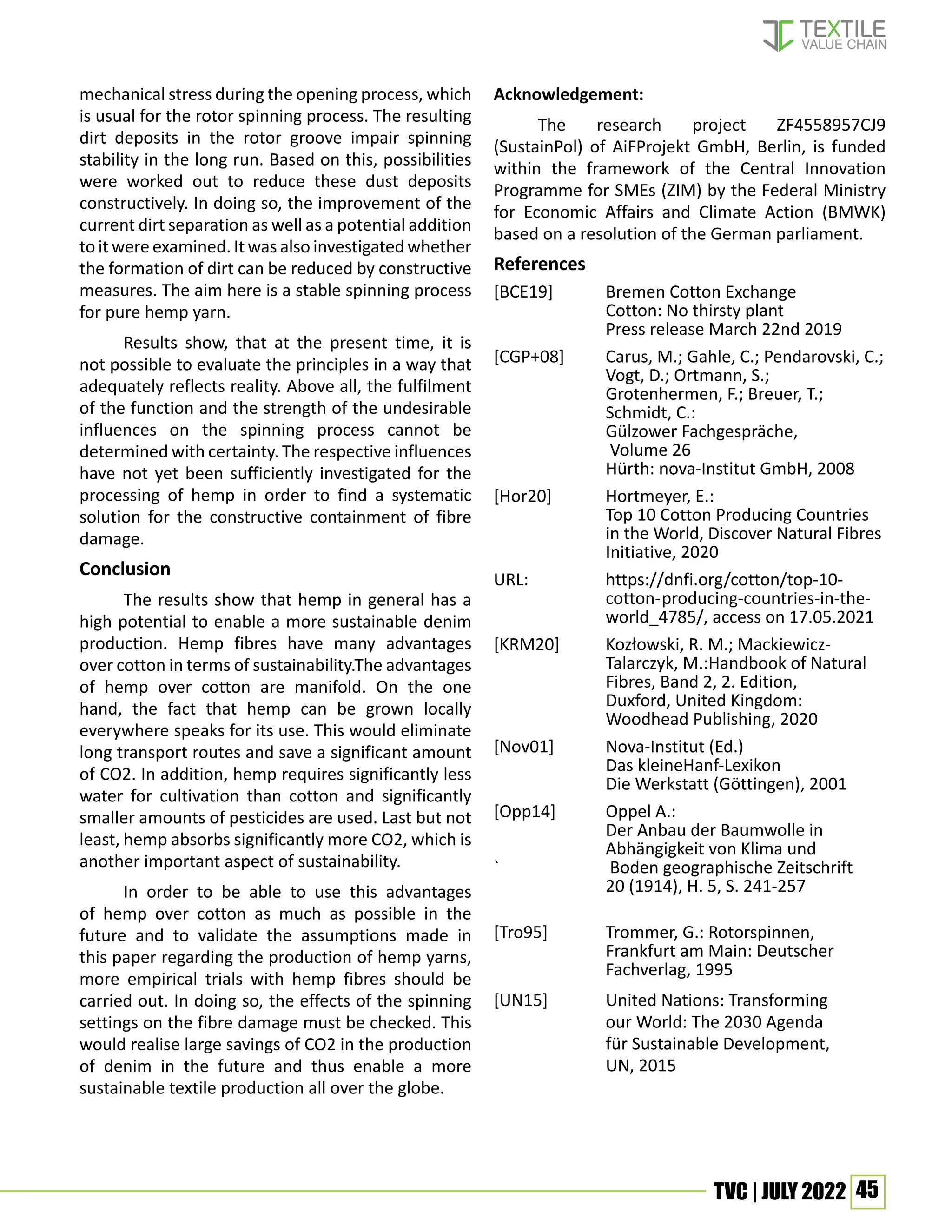 45
TVC | JULY 2022
mechanical stress during the opening process, which
is usual for the rotor spinning process. The resulting
dirt deposits in the rotor groove impair spinning
stability in the long run. Based on this, possibilities
were worked out to reduce these dust deposits
constructively. In doing so, the improvement of the
current dirt separation as well as a potential addition
to it were examined. It was also investigated whether
the formation of dirt can be reduced by constructive
measures. The aim here is a stable spinning process
for pure hemp yarn.
Results show, that at the present time, it is
not possible to evaluate the principles in a way that
adequately reflects reality. Above all, the fulfilment
of the function and the strength of the undesirable
influences on the spinning process cannot be
determined with certainty. The respective influences
have not yet been sufficiently investigated for the
processing of hemp in order to find a systematic
solution for the constructive containment of fibre
damage.
Conclusion
The results show that hemp in general has a
high potential to enable a more sustainable denim
production. Hemp fibres have many advantages
over cotton in terms of sustainability.The advantages
of hemp over cotton are manifold. On the one
hand, the fact that hemp can be grown locally
everywhere speaks for its use. This would eliminate
long transport routes and save a significant amount
of CO2. In addition, hemp requires significantly less
water for cultivation than cotton and significantly
smaller amounts of pesticides are used. Last but not
least, hemp absorbs significantly more CO2, which is
another important aspect of sustainability.
In order to be able to use this advantages
of hemp over cotton as much as possible in the
future and to validate the assumptions made in
this paper regarding the production of hemp yarns,
more empirical trials with hemp fibres should be
carried out. In doing so, the effects of the spinning
settings on the fibre damage must be checked. This
would realise large savings of CO2 in the production
of denim in the future and thus enable a more
sustainable textile production all over the globe.
Acknowledgement:
The research project ZF4558957CJ9
(SustainPol) of AiFProjekt GmbH, Berlin, is funded
within the framework of the Central Innovation
Programme for SMEs (ZIM) by the Federal Ministry
for Economic Affairs and Climate Action (BMWK)
based on a resolution of the German parliament.
References
[BCE19] Bremen Cotton Exchange
		 Cotton: No thirsty plant
		 Press release March 22nd 2019
[CGP+08] Carus, M.; Gahle, C.; Pendarovski, C.;
Vogt, D.; Ortmann, S.;
		 Grotenhermen, F.; Breuer, T.;
		Schmidt, C.:
		Gülzower Fachgespräche,
		 Volume 26
		 Hürth: nova-Institut GmbH, 2008
[Hor20] Hortmeyer, E.:
		 Top 10 Cotton Producing Countries 		
		 in the World, Discover Natural Fibres
		Initiative, 2020
URL: 		 https://dnfi.org/cotton/top-10-
		cotton-producing-countries-in-the-		
		 world_4785/, access on 17.05.2021
[KRM20] Kozłowski, R. M.; Mackiewicz-
		 Talarczyk, M.:Handbook of Natural
		 Fibres, Band 2, 2. Edition,
		 Duxford, United Kingdom:
		 Woodhead Publishing, 2020
[Nov01] Nova-Institut (Ed.)
		Das kleineHanf-Lexikon
		 Die Werkstatt (Göttingen), 2001
[Opp14] Oppel A.:
		 Der Anbau der Baumwolle in
		 Abhängigkeit von Klima und
`		 Boden geographische Zeitschrift
		 20 (1914), H. 5, S. 241-257
		
[Tro95]		 Trommer, G.: Rotorspinnen,
		 Frankfurt am Main: Deutscher
		Fachverlag, 1995
[UN15]		 United Nations: Transforming
		 our World: The 2030 Agenda
		 für Sustainable Development,
		UN, 2015
 