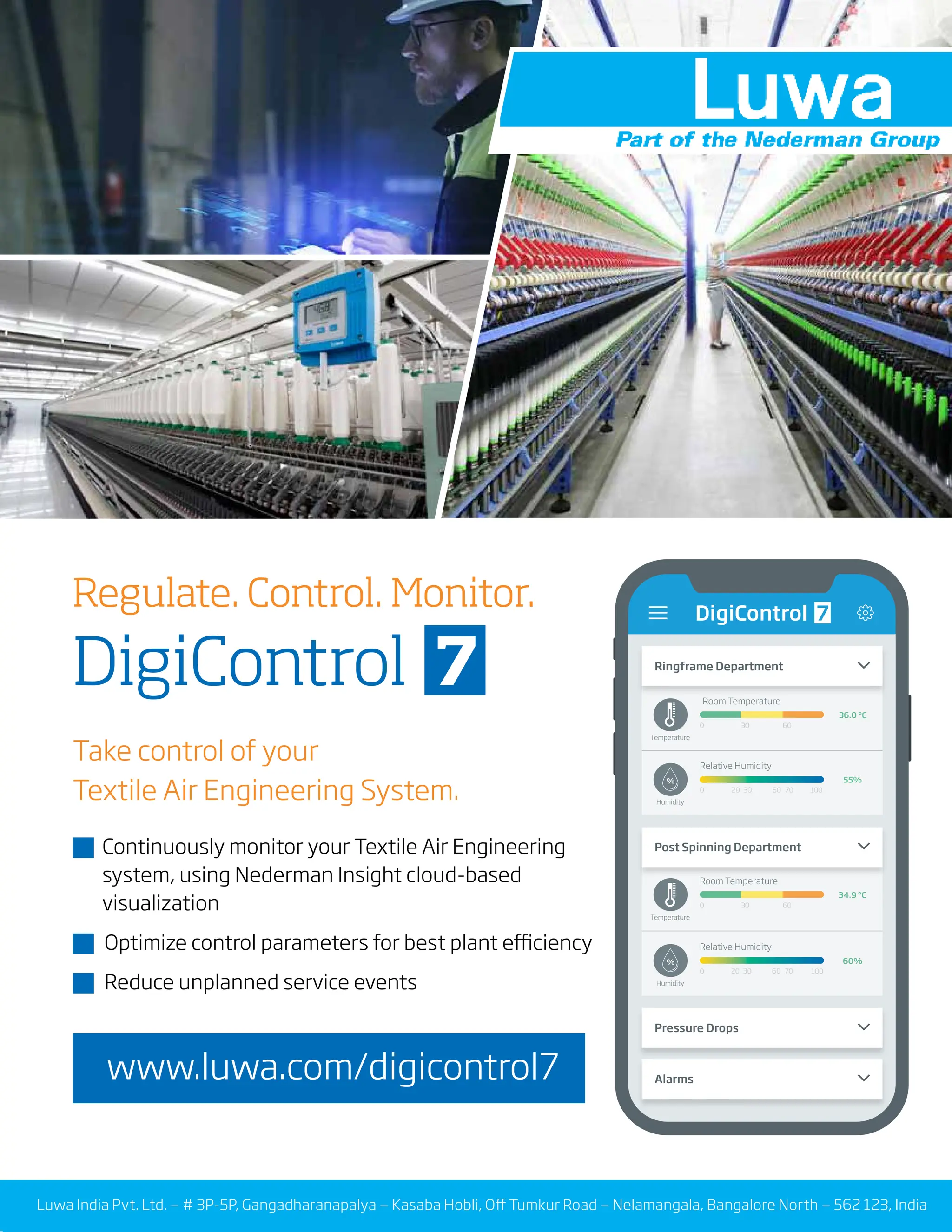5
TVC | JULY 2022
Take control of your
Textile Air Engineering System.
� Continuously monitor your Textile Air Engineering
� system, using Nederman Insight cloud-based
� visualization
� Optimize control parameters for best plant efficiency
� Reduce unplanned service events
Luwa India Pvt. Ltd. — # 3P-5P, Gangadharanapalya — Kasaba Hobli, Off Tumkur Road — Nelamangala, Bangalore North — 562 123, India
Regulate. Control. Monitor.
DigiControl 7 Ringframe Department
DigiControl
Post Spinning Department
Pressure Drops
Alarms
Room Temperature
Temperature
0 30 60
36.0 °C
34.9 °C
Relative Humidity
Humidity
0 30
20 70
60
30
20 70
60
100
55%
Relative Humidity
Humidity
0 100
60%
Room Temperature
Temperature
0 30 60
7
%
%
www.luwa.com/digicontrol7
 
