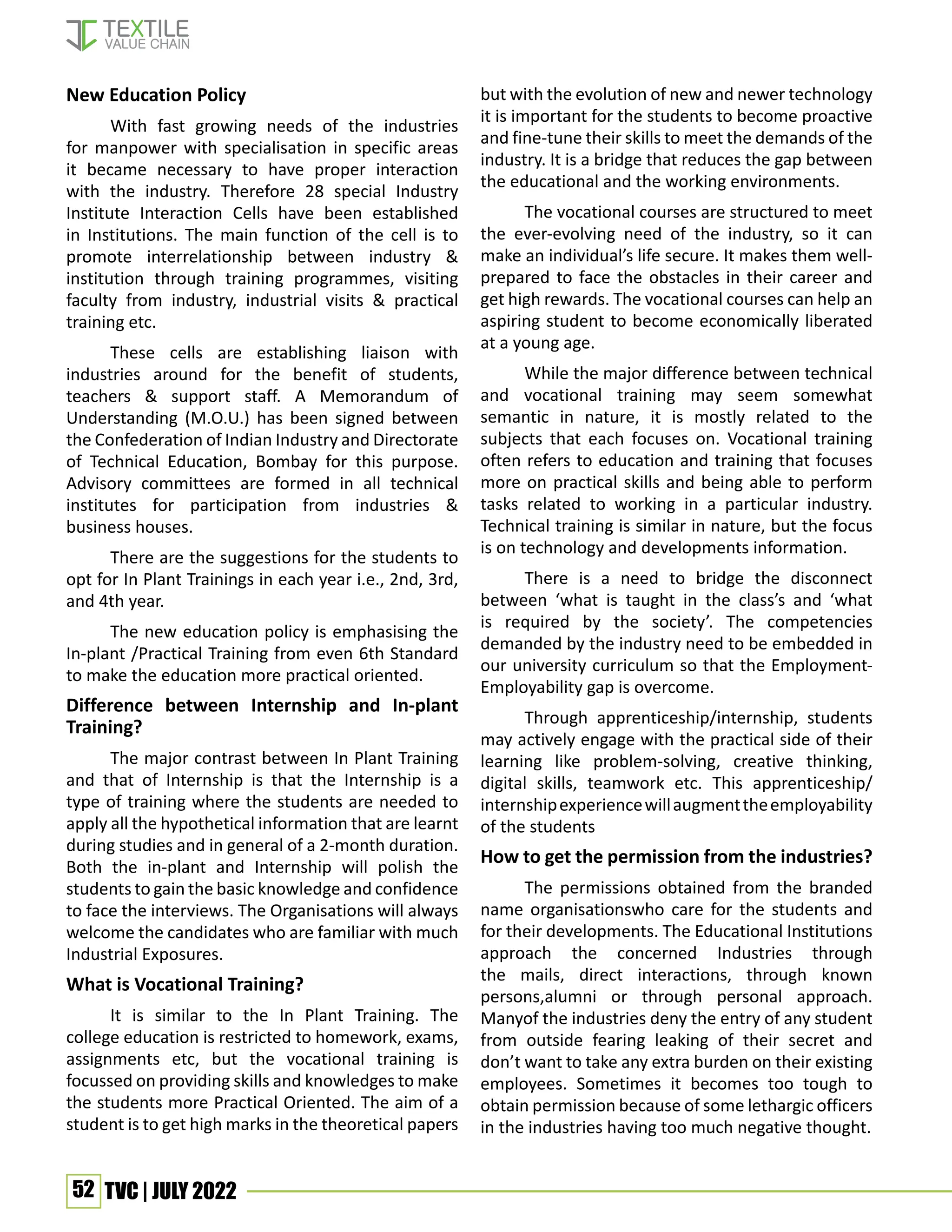 52 TVC | JULY 2022
New Education Policy
With fast growing needs of the industries
for manpower with specialisation in specific areas
it became necessary to have proper interaction
with the industry. Therefore 28 special Industry
Institute Interaction Cells have been established
in Institutions. The main function of the cell is to
promote interrelationship between industry &
institution through training programmes, visiting
faculty from industry, industrial visits & practical
training etc.
These cells are establishing liaison with
industries around for the benefit of students,
teachers & support staff. A Memorandum of
Understanding (M.O.U.) has been signed between
the Confederation of Indian Industry and Directorate
of Technical Education, Bombay for this purpose.
Advisory committees are formed in all technical
institutes for participation from industries &
business houses.
There are the suggestions for the students to
opt for In Plant Trainings in each year i.e., 2nd, 3rd,
and 4th year.
The new education policy is emphasising the
In-plant /Practical Training from even 6th Standard
to make the education more practical oriented.
Difference between Internship and In-plant
Training?
The major contrast between In Plant Training
and that of Internship is that the Internship is a
type of training where the students are needed to
apply all the hypothetical information that are learnt
during studies and in general of a 2-month duration.
Both the in-plant and Internship will polish the
students to gain the basic knowledge and confidence
to face the interviews. The Organisations will always
welcome the candidates who are familiar with much
Industrial Exposures.
What is Vocational Training?
It is similar to the In Plant Training. The
college education is restricted to homework, exams,
assignments etc, but the vocational training is
focussed on providing skills and knowledges to make
the students more Practical Oriented. The aim of a
student is to get high marks in the theoretical papers
but with the evolution of new and newer technology
it is important for the students to become proactive
and fine-tune their skills to meet the demands of the
industry. It is a bridge that reduces the gap between
the educational and the working environments.
The vocational courses are structured to meet
the ever-evolving need of the industry, so it can
make an individual’s life secure. It makes them well-
prepared to face the obstacles in their career and
get high rewards. The vocational courses can help an
aspiring student to become economically liberated
at a young age.
While the major difference between technical
and vocational training may seem somewhat
semantic in nature, it is mostly related to the
subjects that each focuses on. Vocational training
often refers to education and training that focuses
more on practical skills and being able to perform
tasks related to working in a particular industry.
Technical training is similar in nature, but the focus
is on technology and developments information.
There is a need to bridge the disconnect
between ‘what is taught in the class’s and ‘what
is required by the society’. The competencies
demanded by the industry need to be embedded in
our university curriculum so that the Employment-
Employability gap is overcome.
Through apprenticeship/internship, students
may actively engage with the practical side of their
learning like problem-solving, creative thinking,
digital skills, teamwork etc. This apprenticeship/
internshipexperiencewillaugmenttheemployability
of the students
How to get the permission from the industries?
The permissions obtained from the branded
name organisationswho care for the students and
for their developments. The Educational Institutions
approach the concerned Industries through
the mails, direct interactions, through known
persons,alumni or through personal approach.
Manyof the industries deny the entry of any student
from outside fearing leaking of their secret and
don’t want to take any extra burden on their existing
employees. Sometimes it becomes too tough to
obtain permission because of some lethargic officers
in the industries having too much negative thought.
 