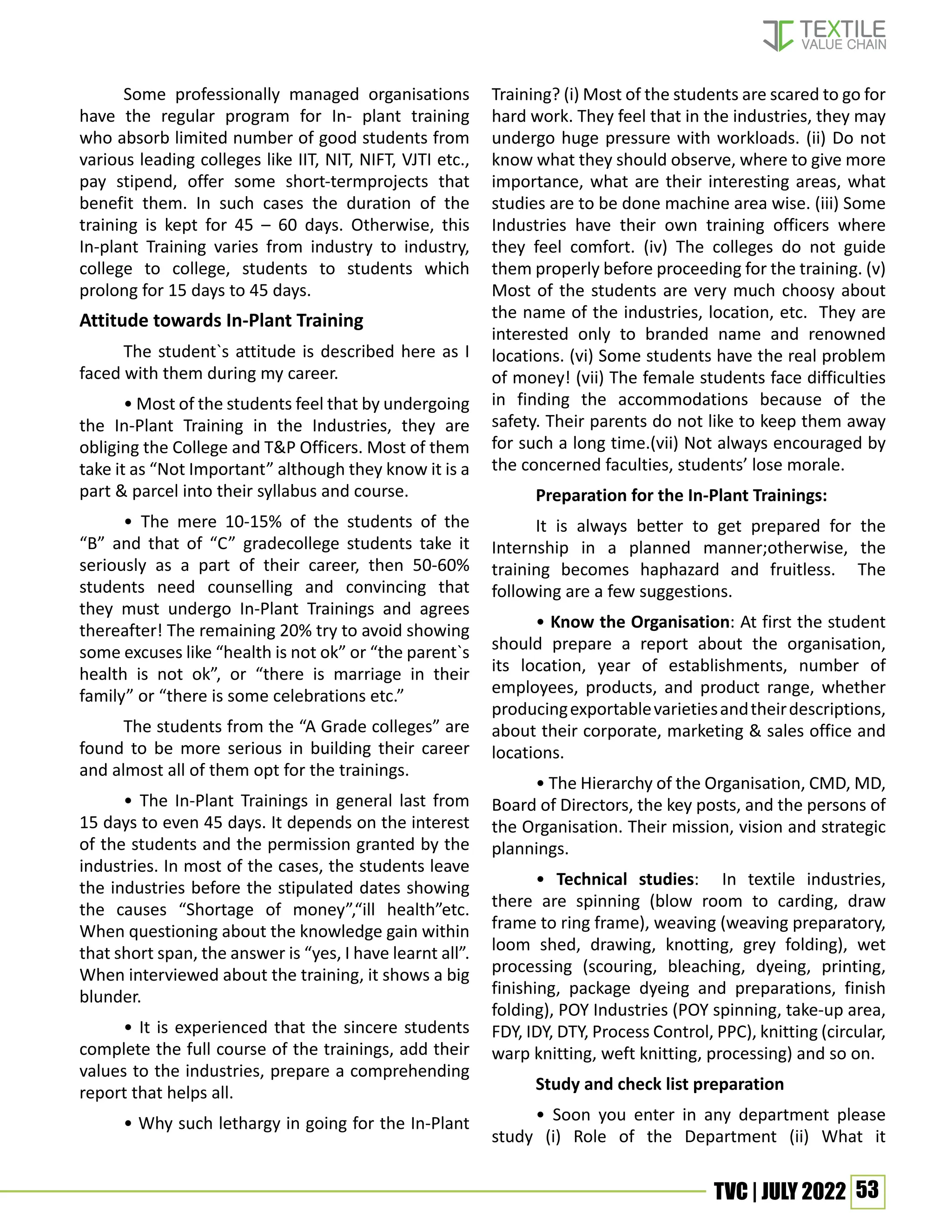 53
TVC | JULY 2022
Some professionally managed organisations
have the regular program for In- plant training
who absorb limited number of good students from
various leading colleges like IIT, NIT, NIFT, VJTI etc.,
pay stipend, offer some short-termprojects that
benefit them. In such cases the duration of the
training is kept for 45 – 60 days. Otherwise, this
In-plant Training varies from industry to industry,
college to college, students to students which
prolong for 15 days to 45 days.
Attitude towards In-Plant Training
The student`s attitude is described here as I
faced with them during my career.
• Most of the students feel that by undergoing
the In-Plant Training in the Industries, they are
obliging the College and T&P Officers. Most of them
take it as “Not Important” although they know it is a
part & parcel into their syllabus and course.
• The mere 10-15% of the students of the
“B” and that of “C” gradecollege students take it
seriously as a part of their career, then 50-60%
students need counselling and convincing that
they must undergo In-Plant Trainings and agrees
thereafter! The remaining 20% try to avoid showing
some excuses like “health is not ok” or “the parent`s
health is not ok”, or “there is marriage in their
family” or “there is some celebrations etc.”
The students from the “A Grade colleges” are
found to be more serious in building their career
and almost all of them opt for the trainings.
• The In-Plant Trainings in general last from
15 days to even 45 days. It depends on the interest
of the students and the permission granted by the
industries. In most of the cases, the students leave
the industries before the stipulated dates showing
the causes “Shortage of money”,“ill health”etc.
When questioning about the knowledge gain within
that short span, the answer is “yes, I have learnt all”.
When interviewed about the training, it shows a big
blunder.
• It is experienced that the sincere students
complete the full course of the trainings, add their
values to the industries, prepare a comprehending
report that helps all.
• Why such lethargy in going for the In-Plant
Training? (i) Most of the students are scared to go for
hard work. They feel that in the industries, they may
undergo huge pressure with workloads. (ii) Do not
know what they should observe, where to give more
importance, what are their interesting areas, what
studies are to be done machine area wise. (iii) Some
Industries have their own training officers where
they feel comfort. (iv) The colleges do not guide
them properly before proceeding for the training. (v)
Most of the students are very much choosy about
the name of the industries, location, etc. They are
interested only to branded name and renowned
locations. (vi) Some students have the real problem
of money! (vii) The female students face difficulties
in finding the accommodations because of the
safety. Their parents do not like to keep them away
for such a long time.(vii) Not always encouraged by
the concerned faculties, students’ lose morale.
Preparation for the In-Plant Trainings:
It is always better to get prepared for the
Internship in a planned manner;otherwise, the
training becomes haphazard and fruitless. The
following are a few suggestions.
• Know the Organisation: At first the student
should prepare a report about the organisation,
its location, year of establishments, number of
employees, products, and product range, whether
producingexportablevarietiesandtheirdescriptions,
about their corporate, marketing & sales office and
locations.
• The Hierarchy of the Organisation, CMD, MD,
Board of Directors, the key posts, and the persons of
the Organisation. Their mission, vision and strategic
plannings.
• Technical studies: In textile industries,
there are spinning (blow room to carding, draw
frame to ring frame), weaving (weaving preparatory,
loom shed, drawing, knotting, grey folding), wet
processing (scouring, bleaching, dyeing, printing,
finishing, package dyeing and preparations, finish
folding), POY Industries (POY spinning, take-up area,
FDY, IDY, DTY, Process Control, PPC), knitting (circular,
warp knitting, weft knitting, processing) and so on.
Study and check list preparation
• Soon you enter in any department please
study (i) Role of the Department (ii) What it
 
