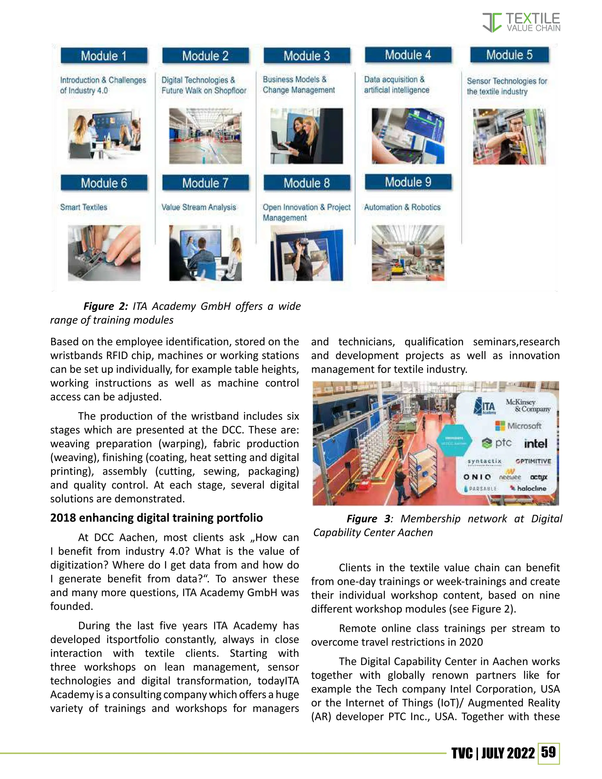 59
TVC | JULY 2022
Based on the employee identification, stored on the
wristbands RFID chip, machines or working stations
can be set up individually, for example table heights,
working instructions as well as machine control
access can be adjusted.
The production of the wristband includes six
stages which are presented at the DCC. These are:
weaving preparation (warping), fabric production
(weaving), finishing (coating, heat setting and digital
printing), assembly (cutting, sewing, packaging)
and quality control. At each stage, several digital
solutions are demonstrated.
2018 enhancing digital training portfolio
At DCC Aachen, most clients ask „How can
I benefit from industry 4.0? What is the value of
digitization? Where do I get data from and how do
I generate benefit from data?“. To answer these
and many more questions, ITA Academy GmbH was
founded.
During the last five years ITA Academy has
developed itsportfolio constantly, always in close
interaction with textile clients. Starting with
three workshops on lean management, sensor
technologies and digital transformation, todayITA
Academyisaconsultingcompanywhichoffersahuge
variety of trainings and workshops for managers
and technicians, qualification seminars,research
and development projects as well as innovation
management for textile industry.
Clients in the textile value chain can benefit
from one-day trainings or week-trainings and create
their individual workshop content, based on nine
different workshop modules (see Figure 2).
Remote online class trainings per stream to
overcome travel restrictions in 2020
The Digital Capability Center in Aachen works
together with globally renown partners like for
example the Tech company Intel Corporation, USA
or the Internet of Things (IoT)/ Augmented Reality
(AR) developer PTC Inc., USA. Together with these
Figure 3: Membership network at Digital
Capability Center Aachen
Figure 2: ITA Academy GmbH offers a wide
range of training modules
 