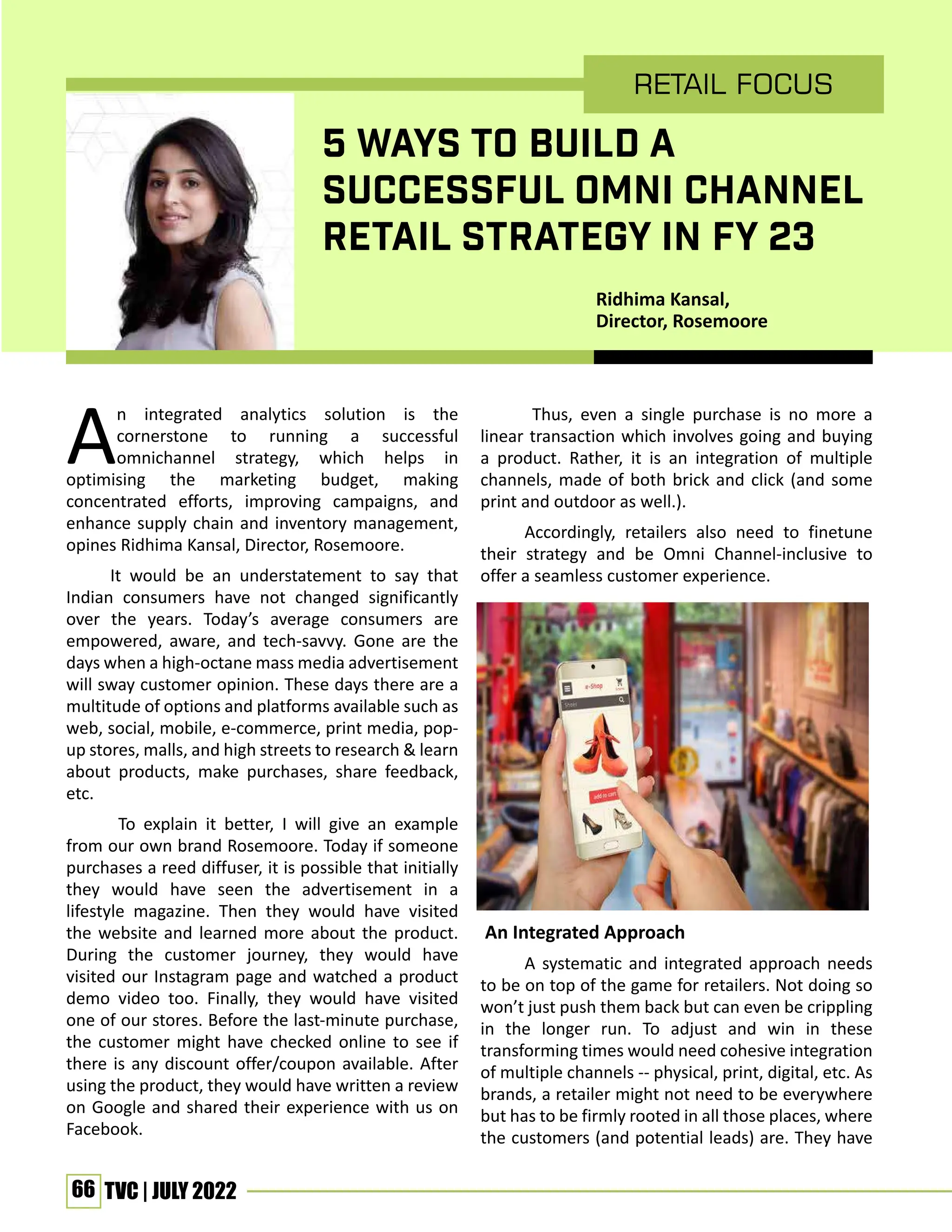 66 TVC | JULY 2022
An integrated analytics solution is the
cornerstone to running a successful
omnichannel strategy, which helps in
optimising the marketing budget, making
concentrated efforts, improving campaigns, and
enhance supply chain and inventory management,
opines Ridhima Kansal, Director, Rosemoore.
It would be an understatement to say that
Indian consumers have not changed significantly
over the years. Today’s average consumers are
empowered, aware, and tech-savvy. Gone are the
days when a high-octane mass media advertisement
will sway customer opinion. These days there are a
multitude of options and platforms available such as
web, social, mobile, e-commerce, print media, pop-
up stores, malls, and high streets to research & learn
about products, make purchases, share feedback,
etc.
To explain it better, I will give an example
from our own brand Rosemoore. Today if someone
purchases a reed diffuser, it is possible that initially
they would have seen the advertisement in a
lifestyle magazine. Then they would have visited
the website and learned more about the product.
During the customer journey, they would have
visited our Instagram page and watched a product
demo video too. Finally, they would have visited
one of our stores. Before the last-minute purchase,
the customer might have checked online to see if
there is any discount offer/coupon available. After
using the product, they would have written a review
on Google and shared their experience with us on
Facebook.
Thus, even a single purchase is no more a
linear transaction which involves going and buying
a product. Rather, it is an integration of multiple
channels, made of both brick and click (and some
print and outdoor as well.).
Accordingly, retailers also need to finetune
their strategy and be Omni Channel-inclusive to
offer a seamless customer experience.
An Integrated Approach
A systematic and integrated approach needs
to be on top of the game for retailers. Not doing so
won’t just push them back but can even be crippling
in the longer run. To adjust and win in these
transforming times would need cohesive integration
of multiple channels -- physical, print, digital, etc. As
brands, a retailer might not need to be everywhere
but has to be firmly rooted in all those places, where
the customers (and potential leads) are. They have
RETAIL FOCUS
5 WAYS TO BUILD A
SUCCESSFUL OMNI CHANNEL
RETAIL STRATEGY IN FY 23
Ridhima Kansal,
Director, Rosemoore
 