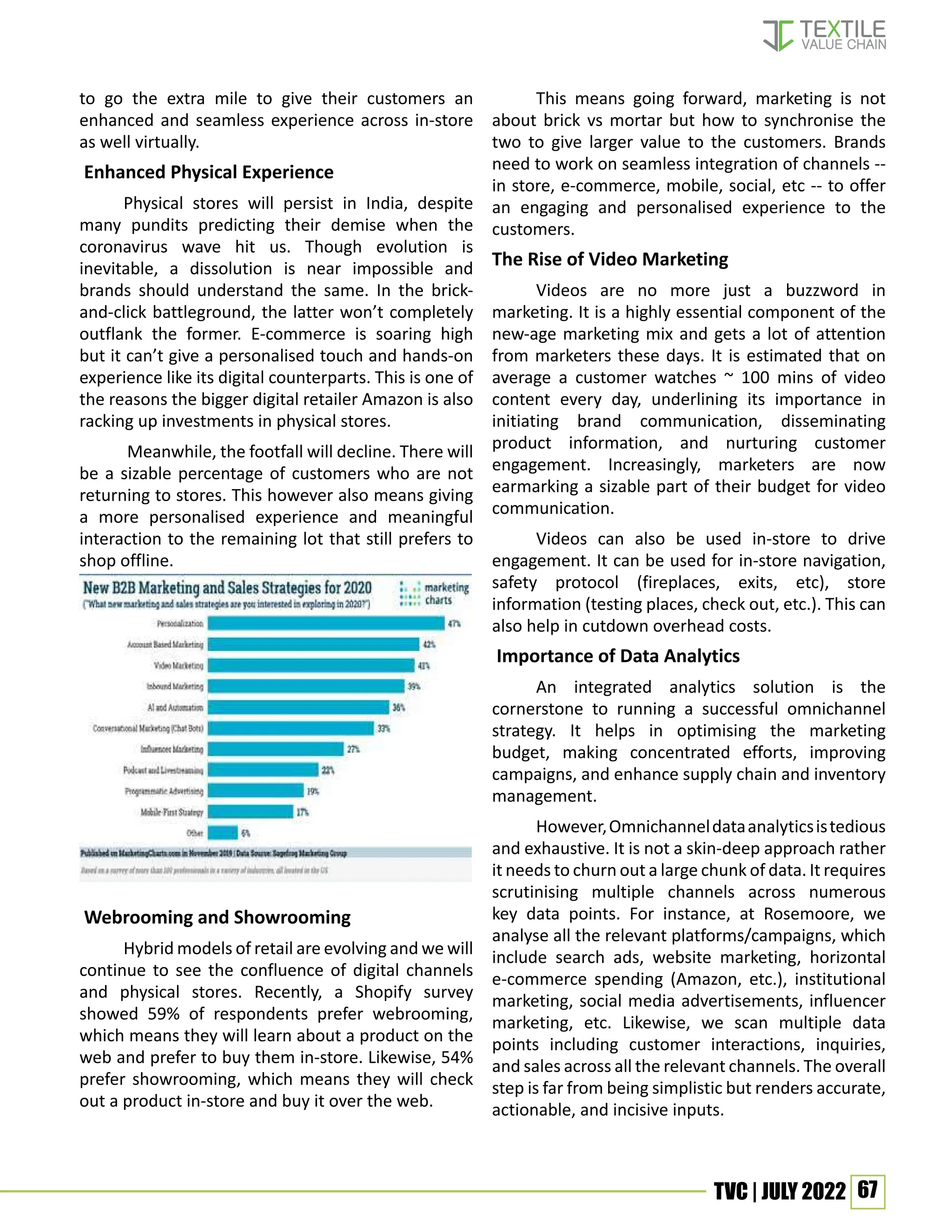 67
TVC | JULY 2022
to go the extra mile to give their customers an
enhanced and seamless experience across in-store
as well virtually.
Enhanced Physical Experience
Physical stores will persist in India, despite
many pundits predicting their demise when the
coronavirus wave hit us. Though evolution is
inevitable, a dissolution is near impossible and
brands should understand the same. In the brick-
and-click battleground, the latter won’t completely
outflank the former. E-commerce is soaring high
but it can’t give a personalised touch and hands-on
experience like its digital counterparts. This is one of
the reasons the bigger digital retailer Amazon is also
racking up investments in physical stores.
Meanwhile, the footfall will decline. There will
be a sizable percentage of customers who are not
returning to stores. This however also means giving
a more personalised experience and meaningful
interaction to the remaining lot that still prefers to
shop offline.
Webrooming and Showrooming
Hybrid models of retail are evolving and we will
continue to see the confluence of digital channels
and physical stores. Recently, a Shopify survey
showed 59% of respondents prefer webrooming,
which means they will learn about a product on the
web and prefer to buy them in-store. Likewise, 54%
prefer showrooming, which means they will check
out a product in-store and buy it over the web.
This means going forward, marketing is not
about brick vs mortar but how to synchronise the
two to give larger value to the customers. Brands
need to work on seamless integration of channels --
in store, e-commerce, mobile, social, etc -- to offer
an engaging and personalised experience to the
customers.
The Rise of Video Marketing
Videos are no more just a buzzword in
marketing. It is a highly essential component of the
new-age marketing mix and gets a lot of attention
from marketers these days. It is estimated that on
average a customer watches ~ 100 mins of video
content every day, underlining its importance in
initiating brand communication, disseminating
product information, and nurturing customer
engagement. Increasingly, marketers are now
earmarking a sizable part of their budget for video
communication.
Videos can also be used in-store to drive
engagement. It can be used for in-store navigation,
safety protocol (fireplaces, exits, etc), store
information (testing places, check out, etc.). This can
also help in cutdown overhead costs.
Importance of Data Analytics
An integrated analytics solution is the
cornerstone to running a successful omnichannel
strategy. It helps in optimising the marketing
budget, making concentrated efforts, improving
campaigns, and enhance supply chain and inventory
management.
However,Omnichanneldataanalyticsistedious
and exhaustive. It is not a skin-deep approach rather
it needs to churn out a large chunk of data. It requires
scrutinising multiple channels across numerous
key data points. For instance, at Rosemoore, we
analyse all the relevant platforms/campaigns, which
include search ads, website marketing, horizontal
e-commerce spending (Amazon, etc.), institutional
marketing, social media advertisements, influencer
marketing, etc. Likewise, we scan multiple data
points including customer interactions, inquiries,
and sales across all the relevant channels. The overall
step is far from being simplistic but renders accurate,
actionable, and incisive inputs.
 