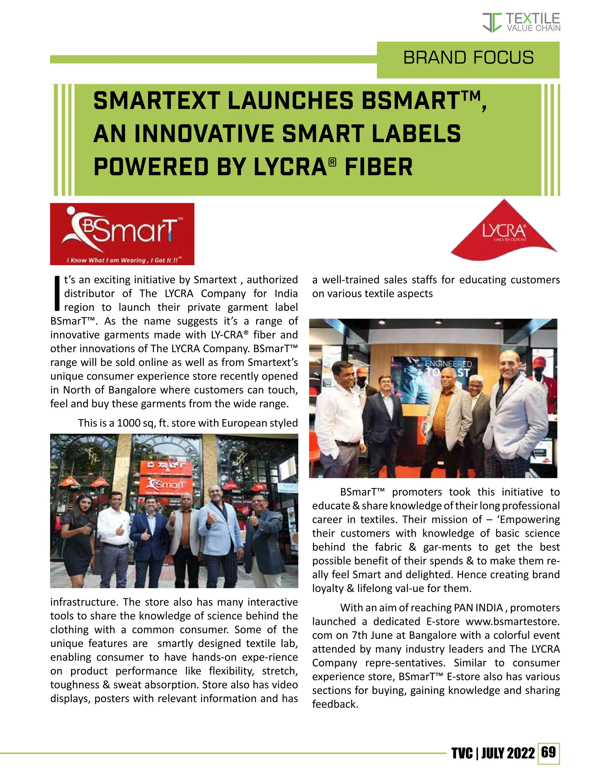 69
TVC | JULY 2022
Smartext launches BSmarTTM
,
an innovative smart labels
powered by LYCRA® fiber
It’s an exciting initiative by Smartext , authorized
distributor of The LYCRA Company for India
region to launch their private garment label
BSmarT™. As the name suggests it’s a range of
innovative garments made with LY-CRA® fiber and
other innovations of The LYCRA Company. BSmarT™
range will be sold online as well as from Smartext’s
unique consumer experience store recently opened
in North of Bangalore where customers can touch,
feel and buy these garments from the wide range.
This is a 1000 sq, ft. store with European styled
infrastructure. The store also has many interactive
tools to share the knowledge of science behind the
clothing with a common consumer. Some of the
unique features are smartly designed textile lab,
enabling consumer to have hands-on expe-rience
on product performance like flexibility, stretch,
toughness & sweat absorption. Store also has video
displays, posters with relevant information and has
a well-trained sales staffs for educating customers
on various textile aspects
BSmarT™ promoters took this initiative to
educate&shareknowledgeoftheirlongprofessional
career in textiles. Their mission of – ‘Empowering
their customers with knowledge of basic science
behind the fabric & gar-ments to get the best
possible benefit of their spends & to make them re-
ally feel Smart and delighted. Hence creating brand
loyalty & lifelong val-ue for them.
With an aim of reaching PAN INDIA , promoters
launched a dedicated E-store www.bsmartestore.
com on 7th June at Bangalore with a colorful event
attended by many industry leaders and The LYCRA
Company repre-sentatives. Similar to consumer
experience store, BSmarT™ E-store also has various
sections for buying, gaining knowledge and sharing
feedback.
brand Focus
 