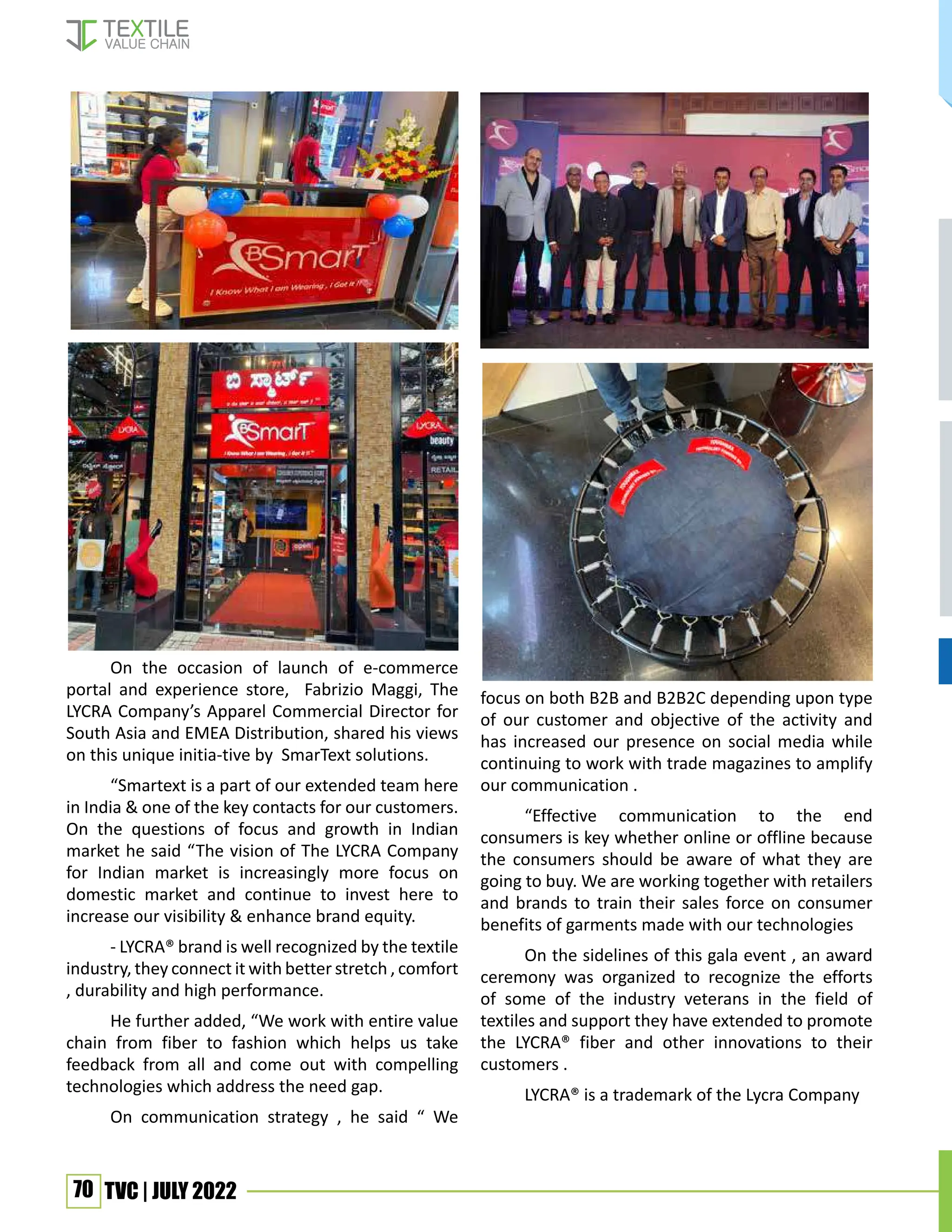 70 TVC | JULY 2022
On the occasion of launch of e-commerce
portal and experience store, Fabrizio Maggi, The
LYCRA Company’s Apparel Commercial Director for
South Asia and EMEA Distribution, shared his views
on this unique initia-tive by SmarText solutions.
“Smartext is a part of our extended team here
in India & one of the key contacts for our customers.
On the questions of focus and growth in Indian
market he said “The vision of The LYCRA Company
for Indian market is increasingly more focus on
domestic market and continue to invest here to
increase our visibility & enhance brand equity.
- LYCRA® brand is well recognized by the textile
industry, they connect it with better stretch , comfort
, durability and high performance.
He further added, “We work with entire value
chain from fiber to fashion which helps us take
feedback from all and come out with compelling
technologies which address the need gap.
On communication strategy , he said “ We
focus on both B2B and B2B2C depending upon type
of our customer and objective of the activity and
has increased our presence on social media while
continuing to work with trade magazines to amplify
our communication .
“Effective communication to the end
consumers is key whether online or offline because
the consumers should be aware of what they are
going to buy. We are working together with retailers
and brands to train their sales force on consumer
benefits of garments made with our technologies
On the sidelines of this gala event , an award
ceremony was organized to recognize the efforts
of some of the industry veterans in the field of
textiles and support they have extended to promote
the LYCRA® fiber and other innovations to their
customers .
LYCRA® is a trademark of the Lycra Company
 