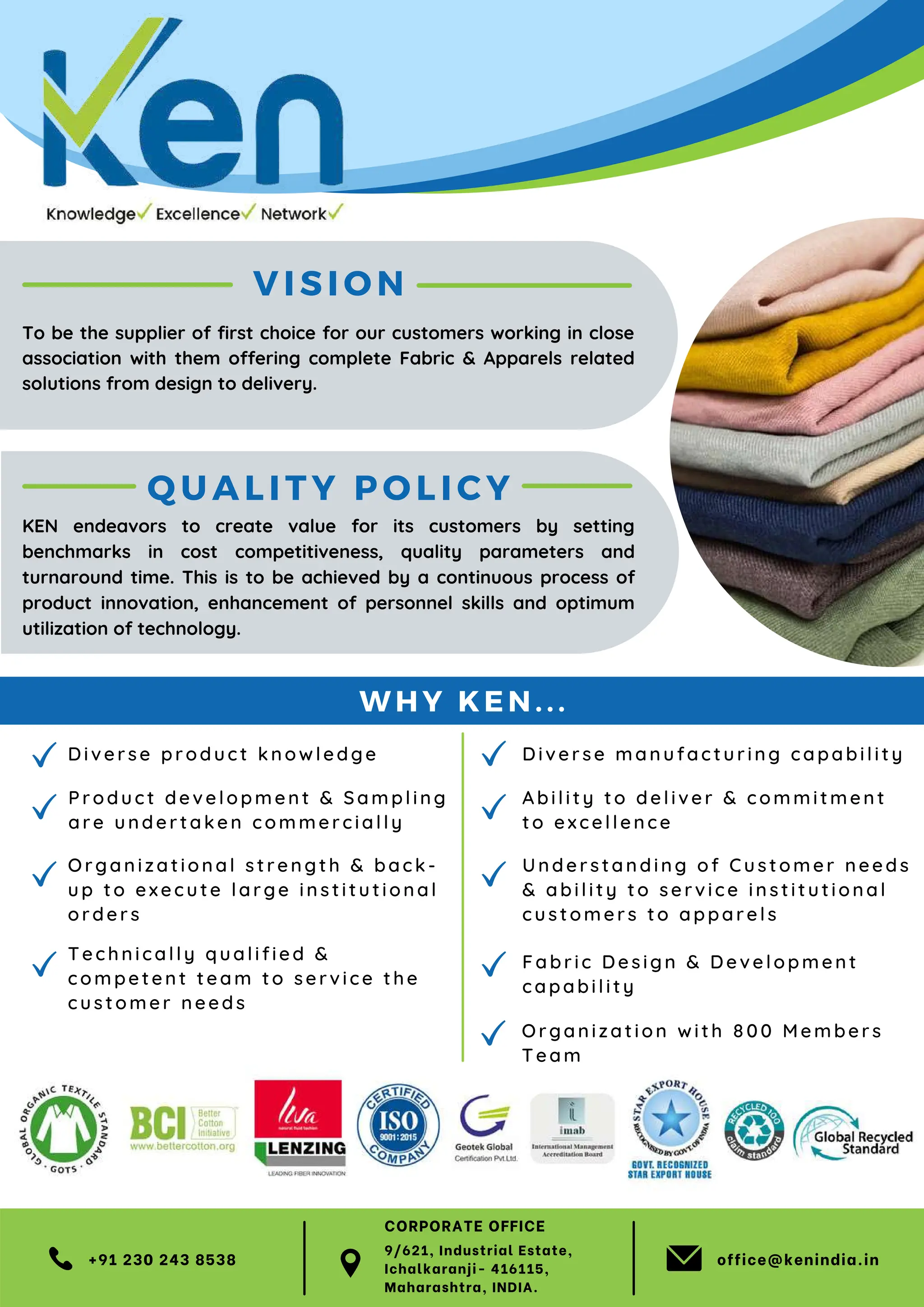 VIS ION
Di ve rse pr o du ct k n owle dge
Tech ni c all y q ualified &
c ompe te nt t ea m to s ervice the
c usto me r ne ed s
Organi z ati on a l s tre n gth & b ack -
up to e xec u t e la rge in s t itu tional
orde rs
Produ ct d eve lopme n t & Sam pl in g
a re u nde rt ak en comm ercia lly
+91 230 243 8538 office@kenindia.in
QUALITY POLICY
Unde r stan ding of Customer needs
& abil ity to ser vice in stit uti onal
cu stome r s to appar e l s
Fabr ic De sign & De vel opment
capabil ity
Diver se man ufactu r in g capabi li ty
Abil ity to de l ive r & com mi tment
to e xce ll e n ce
To be the supplier of first choice for our customers working in close
association with them offering complete Fabric & Apparels related
solutions from design to delivery.
KEN endeavors to create value for its customers by setting
benchmarks in cost competitiveness, quality parameters and
turnaround time. This is to be achieved by a continuous process of
product innovation, enhancement of personnel skills and optimum
utilization of technology.
W HY KEN...
Or gan iz ation with 8 00 Members
Te am
9/621, Industrial Estate,
Ichalkaranji- 416115,
Maharashtra, INDIA.
CORPORATE OFFICE
 
