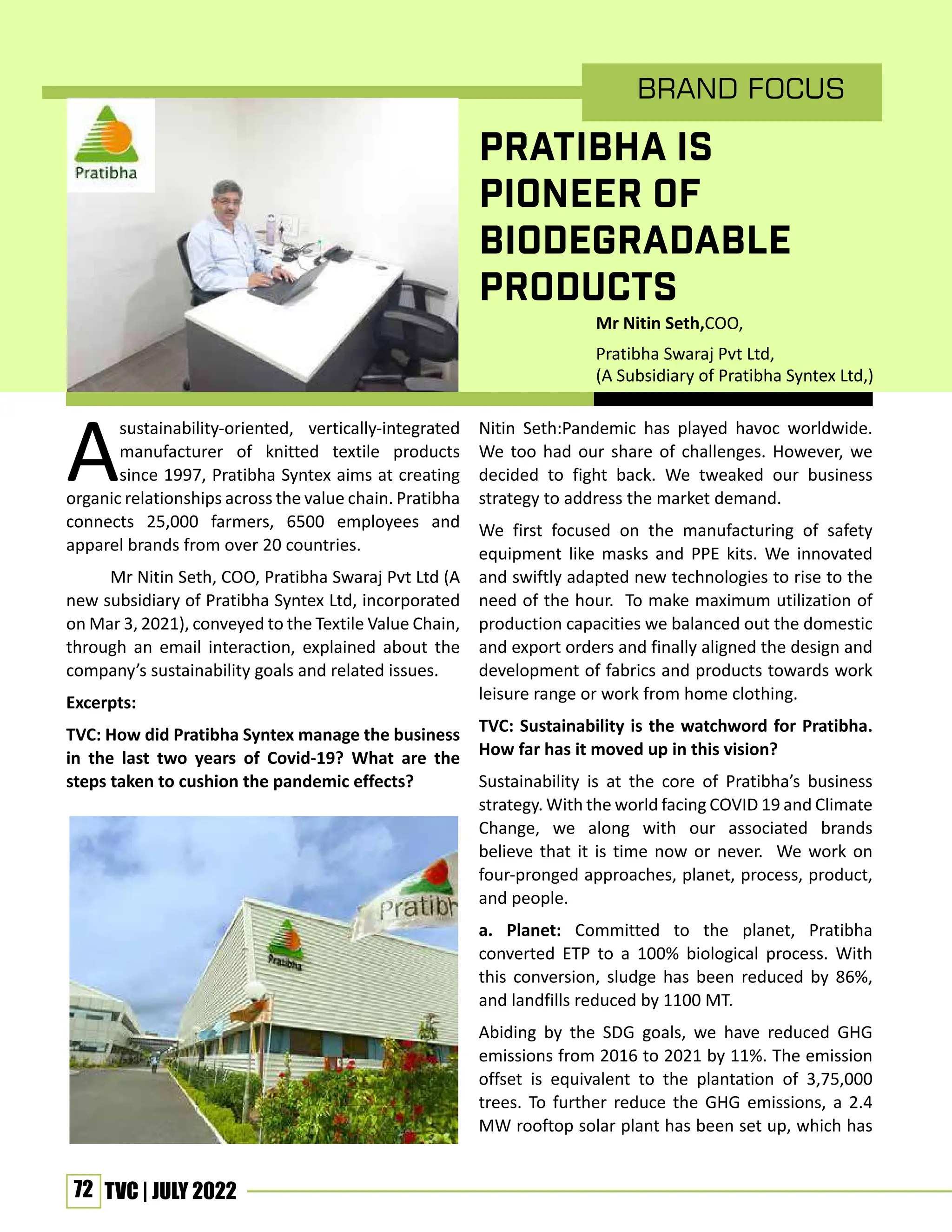 72 TVC | JULY 2022
brand Focus
PRATIBHA IS
PIONEER OF
BIODEGRADABLE
PRODUCTS
A
sustainability-oriented, vertically-integrated
manufacturer of knitted textile products
since 1997, Pratibha Syntex aims at creating
organic relationships across the value chain. Pratibha
connects 25,000 farmers, 6500 employees and
apparel brands from over 20 countries.
Mr Nitin Seth, COO, Pratibha Swaraj Pvt Ltd (A
new subsidiary of Pratibha Syntex Ltd, incorporated
on Mar 3, 2021), conveyed to the Textile Value Chain,
through an email interaction, explained about the
company’s sustainability goals and related issues.
Excerpts:
TVC: How did Pratibha Syntex manage the business
in the last two years of Covid-19? What are the
steps taken to cushion the pandemic effects?
Nitin Seth:Pandemic has played havoc worldwide.
We too had our share of challenges. However, we
decided to fight back. We tweaked our business
strategy to address the market demand.
We first focused on the manufacturing of safety
equipment like masks and PPE kits. We innovated
and swiftly adapted new technologies to rise to the
need of the hour. To make maximum utilization of
production capacities we balanced out the domestic
and export orders and finally aligned the design and
development of fabrics and products towards work
leisure range or work from home clothing.
TVC: Sustainability is the watchword for Pratibha.
How far has it moved up in this vision?
Sustainability is at the core of Pratibha’s business
strategy. With the world facing COVID 19 and Climate
Change, we along with our associated brands
believe that it is time now or never. We work on
four-pronged approaches, planet, process, product,
and people.
a. Planet: Committed to the planet, Pratibha
converted ETP to a 100% biological process. With
this conversion, sludge has been reduced by 86%,
and landfills reduced by 1100 MT.
Abiding by the SDG goals, we have reduced GHG
emissions from 2016 to 2021 by 11%. The emission
offset is equivalent to the plantation of 3,75,000
trees. To further reduce the GHG emissions, a 2.4
MW rooftop solar plant has been set up, which has
Mr Nitin Seth,COO,
Pratibha Swaraj Pvt Ltd,
(A Subsidiary of Pratibha Syntex Ltd,)
 