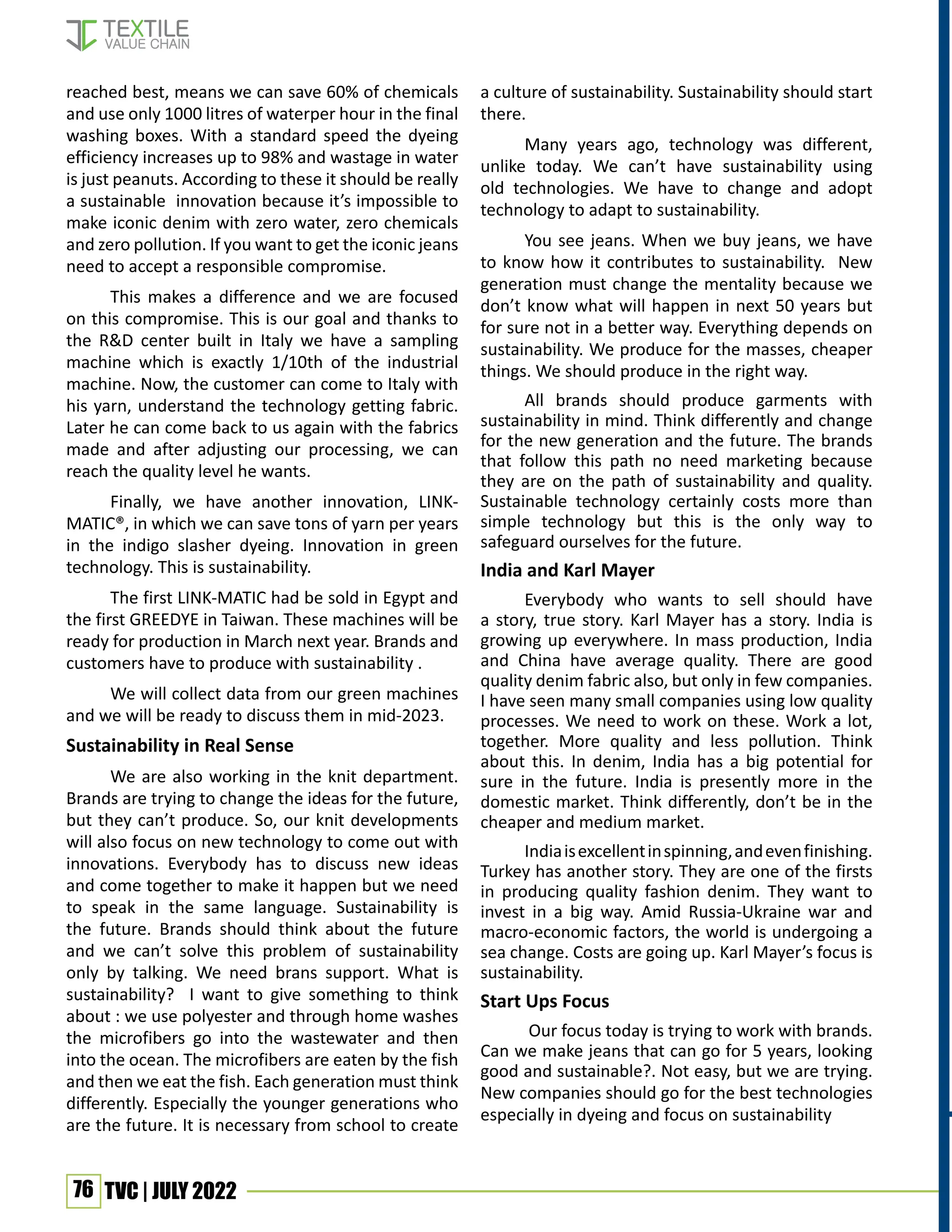 76 TVC | JULY 2022
reached best, means we can save 60% of chemicals
and use only 1000 litres of waterper hour in the final
washing boxes. With a standard speed the dyeing
efficiency increases up to 98% and wastage in water
is just peanuts. According to these it should be really
a sustainable innovation because it’s impossible to
make iconic denim with zero water, zero chemicals
and zero pollution. If you want to get the iconic jeans
need to accept a responsible compromise.
This makes a difference and we are focused
on this compromise. This is our goal and thanks to
the R&D center built in Italy we have a sampling
machine which is exactly 1/10th of the industrial
machine. Now, the customer can come to Italy with
his yarn, understand the technology getting fabric.
Later he can come back to us again with the fabrics
made and after adjusting our processing, we can
reach the quality level he wants.
Finally, we have another innovation, LINK-
MATIC®, in which we can save tons of yarn per years
in the indigo slasher dyeing. Innovation in green
technology. This is sustainability.
The first LINK-MATIC had be sold in Egypt and
the first GREEDYE in Taiwan. These machines will be
ready for production in March next year. Brands and
customers have to produce with sustainability .
We will collect data from our green machines
and we will be ready to discuss them in mid-2023.
Sustainability in Real Sense
We are also working in the knit department.
Brands are trying to change the ideas for the future,
but they can’t produce. So, our knit developments
will also focus on new technology to come out with
innovations. Everybody has to discuss new ideas
and come together to make it happen but we need
to speak in the same language. Sustainability is
the future. Brands should think about the future
and we can’t solve this problem of sustainability
only by talking. We need brans support. What is
sustainability? I want to give something to think
about : we use polyester and through home washes
the microfibers go into the wastewater and then
into the ocean. The microfibers are eaten by the fish
and then we eat the fish. Each generation must think
differently. Especially the younger generations who
are the future. It is necessary from school to create
a culture of sustainability. Sustainability should start
there.
Many years ago, technology was different,
unlike today. We can’t have sustainability using
old technologies. We have to change and adopt
technology to adapt to sustainability.
You see jeans. When we buy jeans, we have
to know how it contributes to sustainability. New
generation must change the mentality because we
don’t know what will happen in next 50 years but
for sure not in a better way. Everything depends on
sustainability. We produce for the masses, cheaper
things. We should produce in the right way.
All brands should produce garments with
sustainability in mind. Think differently and change
for the new generation and the future. The brands
that follow this path no need marketing because
they are on the path of sustainability and quality.
Sustainable technology certainly costs more than
simple technology but this is the only way to
safeguard ourselves for the future.
India and Karl Mayer
Everybody who wants to sell should have
a story, true story. Karl Mayer has a story. India is
growing up everywhere. In mass production, India
and China have average quality. There are good
quality denim fabric also, but only in few companies.
I have seen many small companies using low quality
processes. We need to work on these. Work a lot,
together. More quality and less pollution. Think
about this. In denim, India has a big potential for
sure in the future. India is presently more in the
domestic market. Think differently, don’t be in the
cheaper and medium market.
Indiaisexcellentinspinning,andevenfinishing.
Turkey has another story. They are one of the firsts
in producing quality fashion denim. They want to
invest in a big way. Amid Russia-Ukraine war and
macro-economic factors, the world is undergoing a
sea change. Costs are going up. Karl Mayer’s focus is
sustainability.
Start Ups Focus
Our focus today is trying to work with brands.
Can we make jeans that can go for 5 years, looking
good and sustainable?. Not easy, but we are trying.
New companies should go for the best technologies
especially in dyeing and focus on sustainability
 