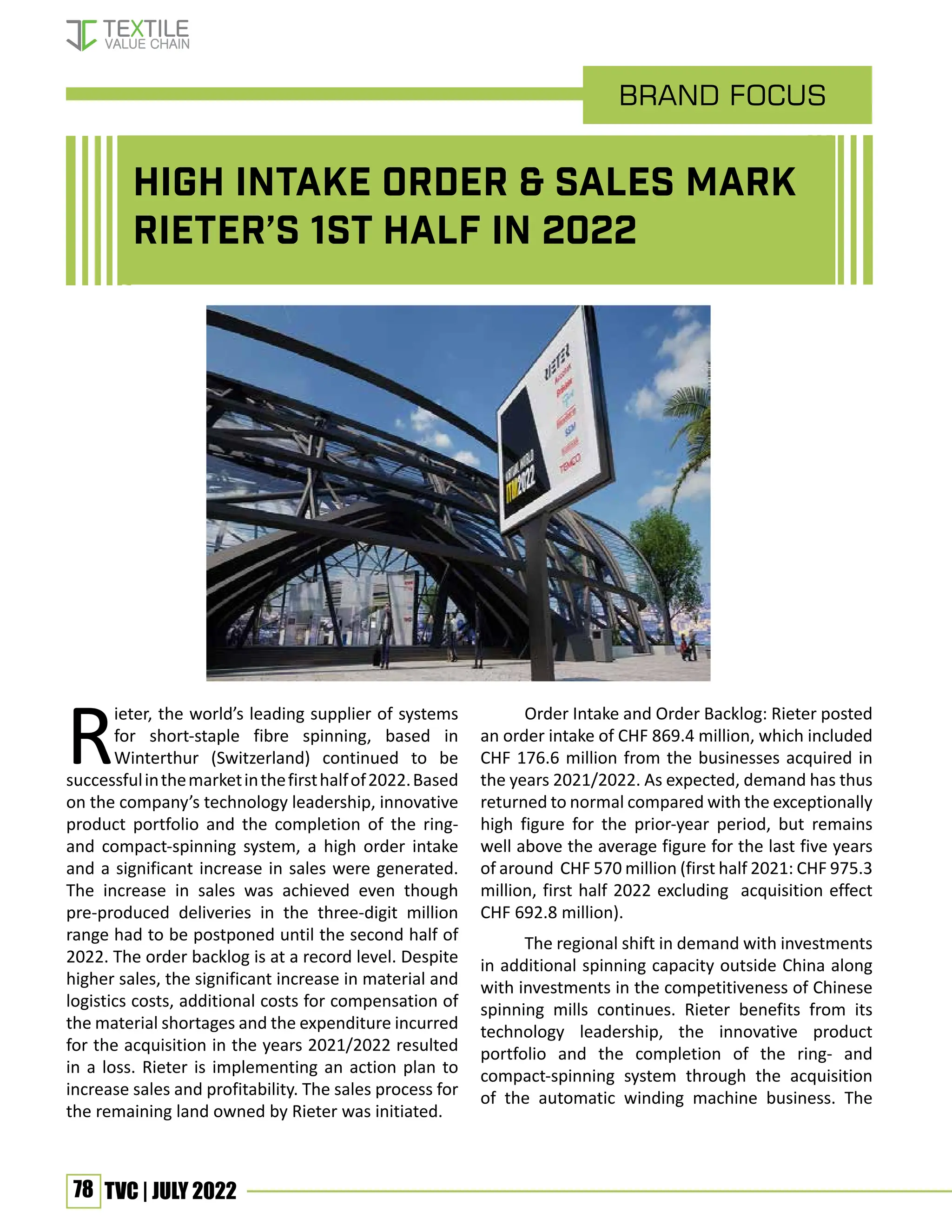 78 TVC | JULY 2022
R
ieter, the world’s leading supplier of systems
for short-staple fibre spinning, based in
Winterthur (Switzerland) continued to be
successfulinthemarketinthefirsthalfof2022.Based
on the company’s technology leadership, innovative
product portfolio and the completion of the ring-
and compact-spinning system, a high order intake
and a significant increase in sales were generated.
The increase in sales was achieved even though
pre-produced deliveries in the three-digit million
range had to be postponed until the second half of
2022. The order backlog is at a record level. Despite
higher sales, the significant increase in material and
logistics costs, additional costs for compensation of
the material shortages and the expenditure incurred
for the acquisition in the years 2021/2022 resulted
in a loss. Rieter is implementing an action plan to
increase sales and profitability. The sales process for
the remaining land owned by Rieter was initiated.
Order Intake and Order Backlog: Rieter posted
an order intake of CHF 869.4 million, which included
CHF 176.6 million from the businesses acquired in
the years 2021/2022. As expected, demand has thus
returned to normal compared with the exceptionally
high figure for the prior-year period, but remains
well above the average figure for the last five years
of around CHF 570 million (first half 2021: CHF 975.3
million, first half 2022 excluding acquisition effect
CHF 692.8 million).
The regional shift in demand with investments
in additional spinning capacity outside China along
with investments in the competitiveness of Chinese
spinning mills continues. Rieter benefits from its
technology leadership, the innovative product
portfolio and the completion of the ring- and
compact-spinning system through the acquisition
of the automatic winding machine business. The
brand Focus
High intake order & sales mark
Rieter’s 1st Half in 2022
 