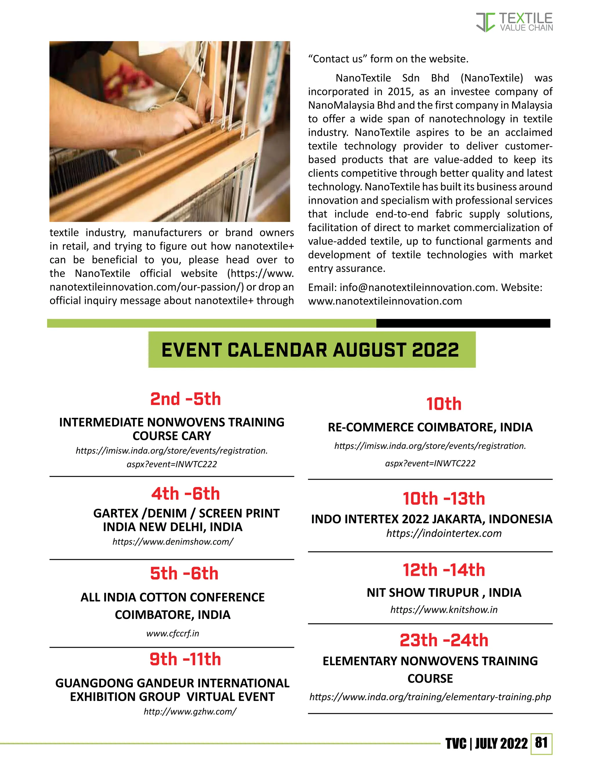 81
TVC | JULY 2022
textile industry, manufacturers or brand owners
in retail, and trying to figure out how nanotextile+
can be beneficial to you, please head over to
the NanoTextile official website (https://www.
nanotextileinnovation.com/our-passion/) or drop an
official inquiry message about nanotextile+ through
“Contact us” form on the website.
NanoTextile Sdn Bhd (NanoTextile) was
incorporated in 2015, as an investee company of
NanoMalaysia Bhd and the first company in Malaysia
to offer a wide span of nanotechnology in textile
industry. NanoTextile aspires to be an acclaimed
textile technology provider to deliver customer-
based products that are value-added to keep its
clients competitive through better quality and latest
technology. NanoTextile has built its business around
innovation and specialism with professional services
that include end-to-end fabric supply solutions,
facilitation of direct to market commercialization of
value-added textile, up to functional garments and
development of textile technologies with market
entry assurance.
Email: info@nanotextileinnovation.com. Website:
www.nanotextileinnovation.com
Event calendar August 2022
INTERMEDIATE NONWOVENS TRAINING
COURSE CARY
https://imisw.inda.org/store/events/registration.
aspx?event=INWTC222
RE-COMMERCE COIMBATORE, INDIA
https://imisw.inda.org/store/events/registration.
aspx?event=INWTC222
2nd -5th 10th
4th -6th 10th -13th
12th -14th
23th -24th
5th -6th
9th -11th
GARTEX /DENIM / SCREEN PRINT
INDIA NEW DELHI, INDIA
https://www.denimshow.com/
ALL INDIA COTTON CONFERENCE
COIMBATORE, INDIA
www.cfccrf.in
INDO INTERTEX 2022 JAKARTA, INDONESIA
https://indointertex.com
NIT SHOW TIRUPUR , INDIA
https://www.knitshow.in
ELEMENTARY NONWOVENS TRAINING
COURSE
https://www.inda.org/training/elementary-training.php
GUANGDONG GANDEUR INTERNATIONAL
EXHIBITION GROUP VIRTUAL EVENT
http://www.gzhw.com/
 