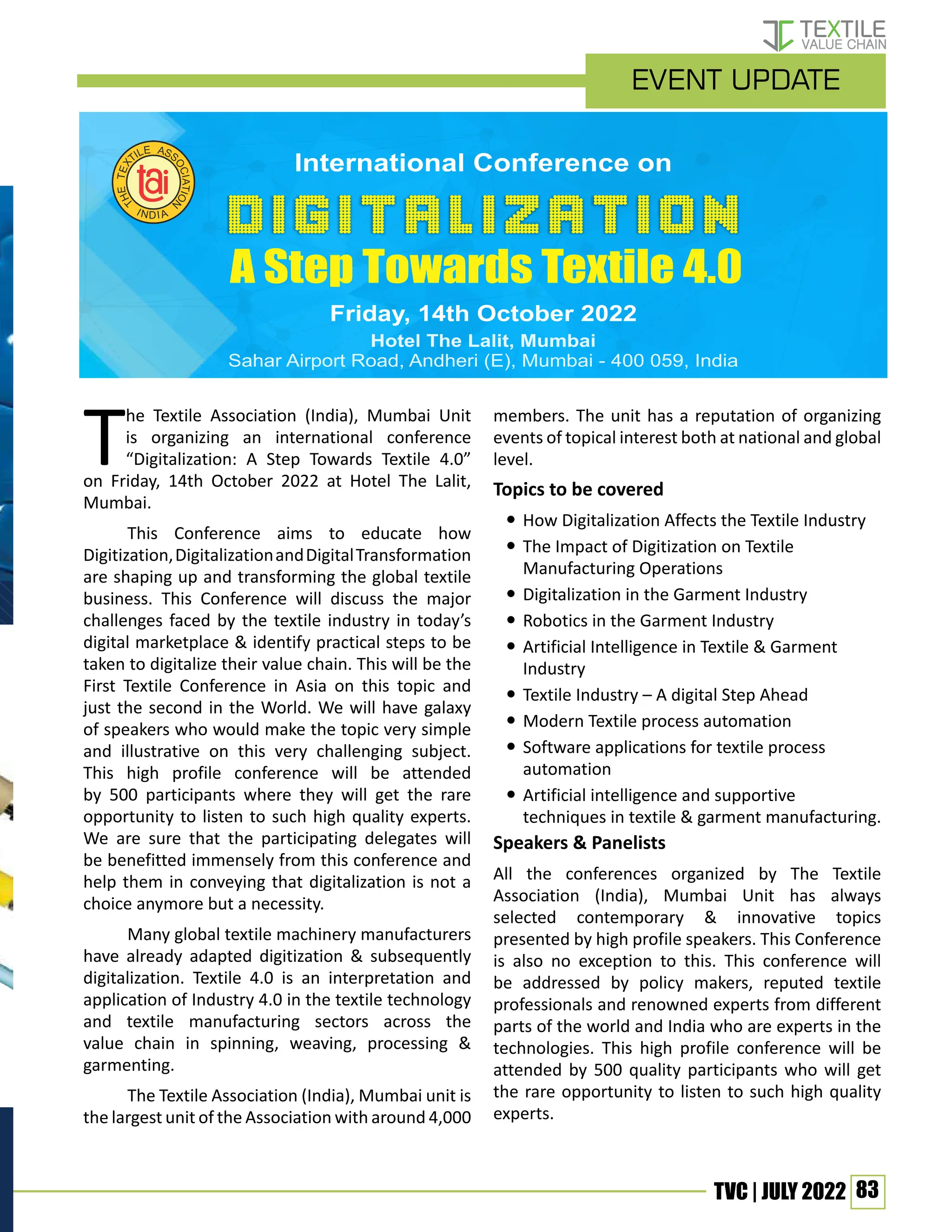 83
TVC | JULY 2022
The Textile Association (India), Mumbai Unit
is organizing an international conference
“Digitalization: A Step Towards Textile 4.0”
on Friday, 14th October 2022 at Hotel The Lalit,
Mumbai.
This Conference aims to educate how
Digitization,DigitalizationandDigitalTransformation
are shaping up and transforming the global textile
business. This Conference will discuss the major
challenges faced by the textile industry in today’s
digital marketplace & identify practical steps to be
taken to digitalize their value chain. This will be the
First Textile Conference in Asia on this topic and
just the second in the World. We will have galaxy
of speakers who would make the topic very simple
and illustrative on this very challenging subject.
This high profile conference will be attended
by 500 participants where they will get the rare
opportunity to listen to such high quality experts.
We are sure that the participating delegates will
be benefitted immensely from this conference and
help them in conveying that digitalization is not a
choice anymore but a necessity.
Many global textile machinery manufacturers
have already adapted digitization & subsequently
digitalization. Textile 4.0 is an interpretation and
application of Industry 4.0 in the textile technology
and textile manufacturing sectors across the
value chain in spinning, weaving, processing &
garmenting.
The Textile Association (India), Mumbai unit is
the largest unit of the Association with around 4,000
members. The unit has a reputation of organizing
events of topical interest both at national and global
level.
Topics to be covered
y
y How Digitalization Affects the Textile Industry
y
y The Impact of Digitization on Textile
Manufacturing Operations
y
y Digitalization in the Garment Industry
y
y Robotics in the Garment Industry
y
y Artificial Intelligence in Textile & Garment
Industry
y
y Textile Industry – A digital Step Ahead
y
y Modern Textile process automation
y
y Software applications for textile process
automation
y
y Artificial intelligence and supportive
techniques in textile & garment manufacturing.
Speakers & Panelists
All the conferences organized by The Textile
Association (India), Mumbai Unit has always
selected contemporary & innovative topics
presented by high profile speakers. This Conference
is also no exception to this. This conference will
be addressed by policy makers, reputed textile
professionals and renowned experts from different
parts of the world and India who are experts in the
technologies. This high profile conference will be
attended by 500 quality participants who will get
the rare opportunity to listen to such high quality
experts.
A Step Towards Textile 4.0
event update
 
