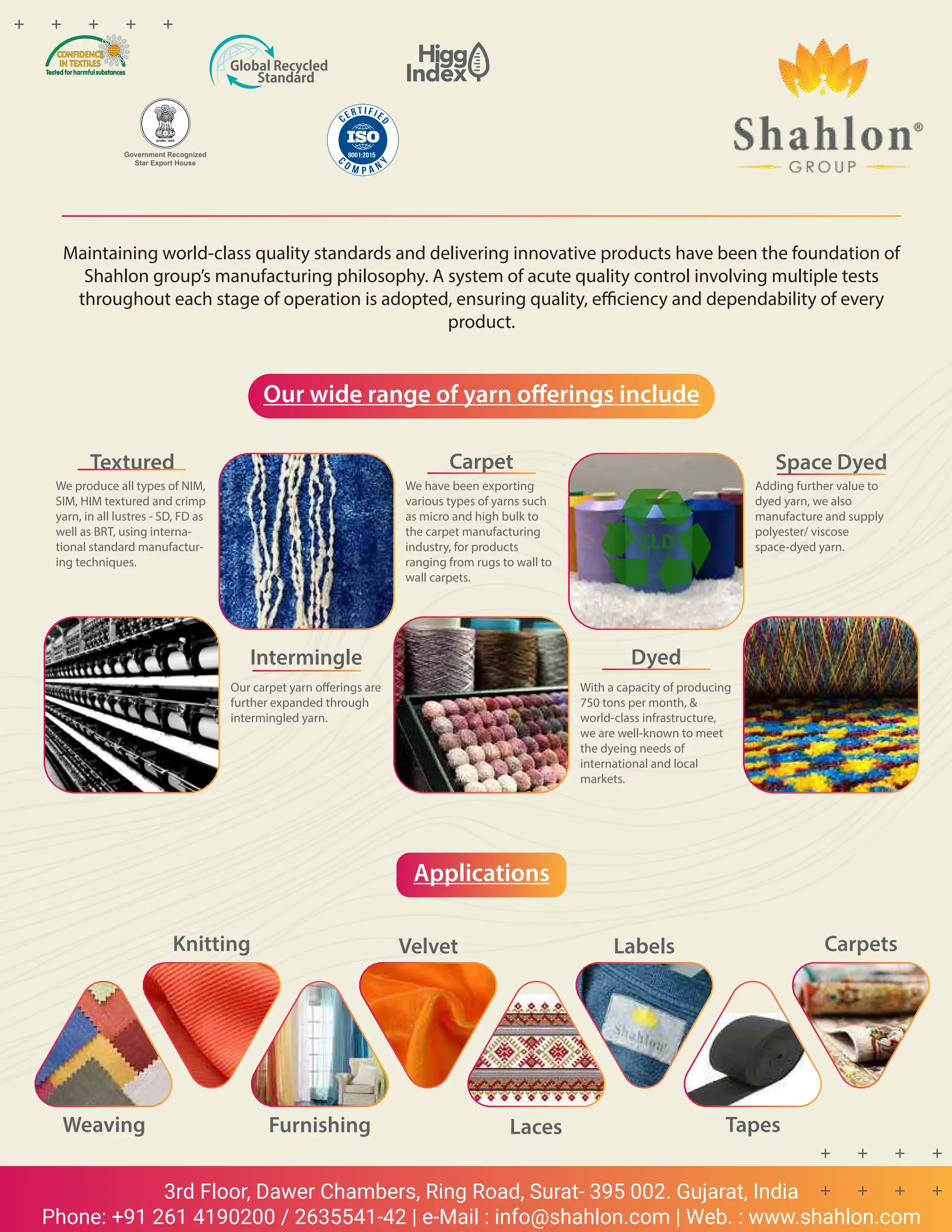 84 TVC | JULY 2022
3rd Floor, Dawer Chambers, Ring Road, Surat- 395 002. Gujarat, India
Phone: +91 261 4190200 / 2635541-42 | e-Mail : info@shahlon.com | Web. : www.shahlon.com
Maintaining world-class quality standards and delivering innovative products have been the foundation of
Shahlon group’s manufacturing philosophy. A system of acute quality control involving multiple tests
throughout each stage of operation is adopted, ensuring quality, efficiency and dependability of every
product.
Our wide range of yarn offerings include
Applications
Textured
We produce all types of NIM,
SIM, HIM textured and crimp
yarn, in all lustres - SD, FD as
well as BRT, using interna-
tional standard manufactur-
ing techniques.
Intermingle
Our carpet yarn offerings are
further expanded through
intermingled yarn.
Carpet
We have been exporting
various types of yarns such
as micro and high bulk to
the carpet manufacturing
industry, for products
ranging from rugs to wall to
wall carpets.
Dyed
With a capacity of producing
750 tons per month, &
world-class infrastructure,
we are well-known to meet
the dyeing needs of
international and local
markets.
Space Dyed
Adding further value to
dyed yarn, we also
manufacture and supply
polyester/ viscose
space-dyed yarn.
Weaving Furnishing Laces Tapes
Carpets
Labels
Velvet
Knitting
Government Recognized
Star Export House
 