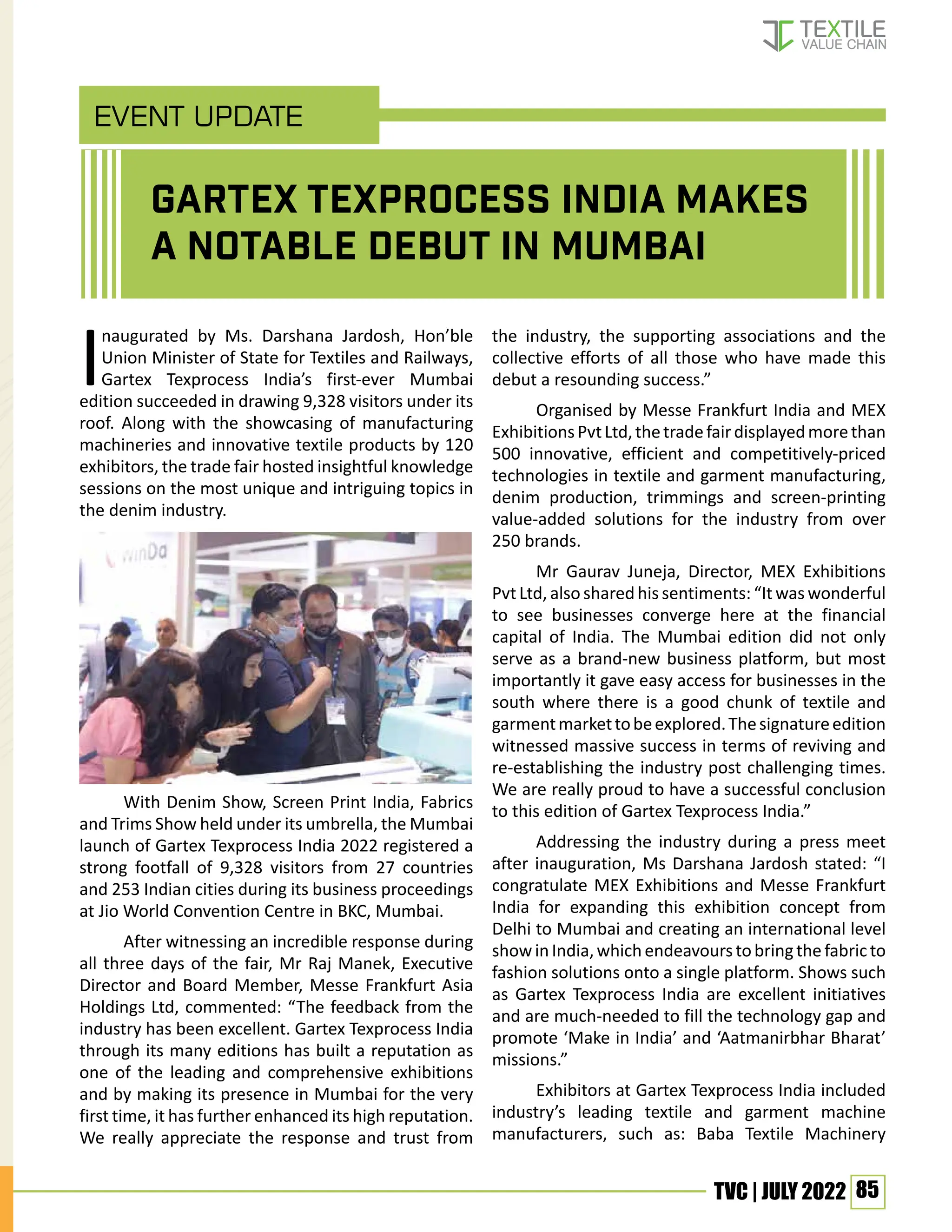 85
TVC | JULY 2022
EVENT UPDATE
Inaugurated by Ms. Darshana Jardosh, Hon’ble
Union Minister of State for Textiles and Railways,
Gartex Texprocess India’s first-ever Mumbai
edition succeeded in drawing 9,328 visitors under its
roof. Along with the showcasing of manufacturing
machineries and innovative textile products by 120
exhibitors, the trade fair hosted insightful knowledge
sessions on the most unique and intriguing topics in
the denim industry.
With Denim Show, Screen Print India, Fabrics
and Trims Show held under its umbrella, the Mumbai
launch of Gartex Texprocess India 2022 registered a
strong footfall of 9,328 visitors from 27 countries
and 253 Indian cities during its business proceedings
at Jio World Convention Centre in BKC, Mumbai.
After witnessing an incredible response during
all three days of the fair, Mr Raj Manek, Executive
Director and Board Member, Messe Frankfurt Asia
Holdings Ltd, commented: “The feedback from the
industry has been excellent. Gartex Texprocess India
through its many editions has built a reputation as
one of the leading and comprehensive exhibitions
and by making its presence in Mumbai for the very
first time, it has further enhanced its high reputation.
We really appreciate the response and trust from
the industry, the supporting associations and the
collective efforts of all those who have made this
debut a resounding success.”
Organised by Messe Frankfurt India and MEX
ExhibitionsPvtLtd,thetradefairdisplayedmorethan
500 innovative, efficient and competitively-priced
technologies in textile and garment manufacturing,
denim production, trimmings and screen-printing
value-added solutions for the industry from over
250 brands.
Mr Gaurav Juneja, Director, MEX Exhibitions
Pvt Ltd, also shared his sentiments: “It was wonderful
to see businesses converge here at the financial
capital of India. The Mumbai edition did not only
serve as a brand-new business platform, but most
importantly it gave easy access for businesses in the
south where there is a good chunk of textile and
garmentmarkettobeexplored.Thesignatureedition
witnessed massive success in terms of reviving and
re-establishing the industry post challenging times.
We are really proud to have a successful conclusion
to this edition of Gartex Texprocess India.”
Addressing the industry during a press meet
after inauguration, Ms Darshana Jardosh stated: “I
congratulate MEX Exhibitions and Messe Frankfurt
India for expanding this exhibition concept from
Delhi to Mumbai and creating an international level
showinIndia,whichendeavourstobringthefabricto
fashion solutions onto a single platform. Shows such
as Gartex Texprocess India are excellent initiatives
and are much-needed to fill the technology gap and
promote ‘Make in India’ and ‘Aatmanirbhar Bharat’
missions.”
Exhibitors at Gartex Texprocess India included
industry’s leading textile and garment machine
manufacturers, such as: Baba Textile Machinery
GARTEX TEXPROCESS INDIA MAKES
A NOTABLE DEBUT IN MUMBAI
 