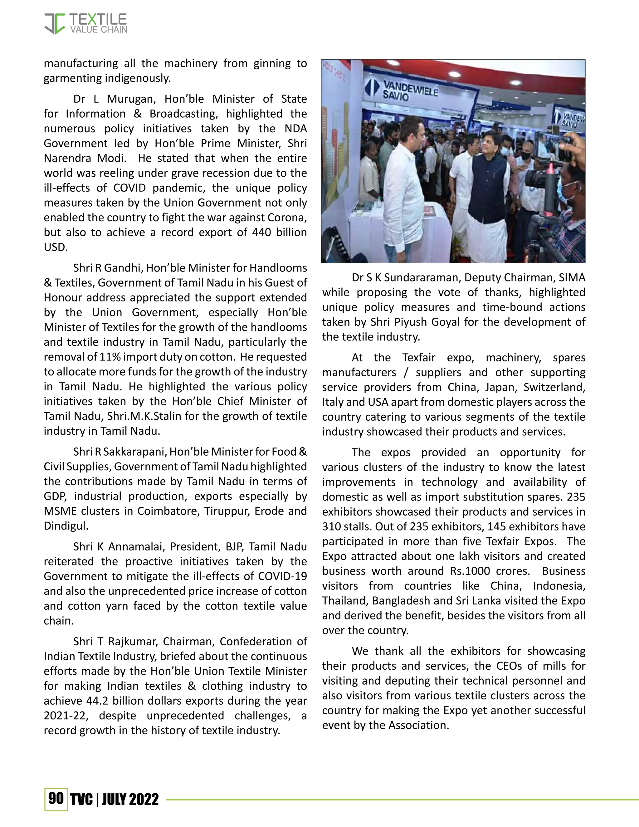 90 TVC | JULY 2022
manufacturing all the machinery from ginning to
garmenting indigenously.
Dr L Murugan, Hon’ble Minister of State
for Information & Broadcasting, highlighted the
numerous policy initiatives taken by the NDA
Government led by Hon’ble Prime Minister, Shri
Narendra Modi. He stated that when the entire
world was reeling under grave recession due to the
ill-effects of COVID pandemic, the unique policy
measures taken by the Union Government not only
enabled the country to fight the war against Corona,
but also to achieve a record export of 440 billion
USD.
Shri R Gandhi, Hon’ble Minister for Handlooms
& Textiles, Government of Tamil Nadu in his Guest of
Honour address appreciated the support extended
by the Union Government, especially Hon’ble
Minister of Textiles for the growth of the handlooms
and textile industry in Tamil Nadu, particularly the
removal of 11% import duty on cotton. He requested
to allocate more funds for the growth of the industry
in Tamil Nadu. He highlighted the various policy
initiatives taken by the Hon’ble Chief Minister of
Tamil Nadu, Shri.M.K.Stalin for the growth of textile
industry in Tamil Nadu.
ShriRSakkarapani,Hon’bleMinisterforFood&
Civil Supplies, Government of Tamil Nadu highlighted
the contributions made by Tamil Nadu in terms of
GDP, industrial production, exports especially by
MSME clusters in Coimbatore, Tiruppur, Erode and
Dindigul.
Shri K Annamalai, President, BJP, Tamil Nadu
reiterated the proactive initiatives taken by the
Government to mitigate the ill-effects of COVID-19
and also the unprecedented price increase of cotton
and cotton yarn faced by the cotton textile value
chain.
Shri T Rajkumar, Chairman, Confederation of
Indian Textile Industry, briefed about the continuous
efforts made by the Hon’ble Union Textile Minister
for making Indian textiles & clothing industry to
achieve 44.2 billion dollars exports during the year
2021-22, despite unprecedented challenges, a
record growth in the history of textile industry.
Dr S K Sundararaman, Deputy Chairman, SIMA
while proposing the vote of thanks, highlighted
unique policy measures and time-bound actions
taken by Shri Piyush Goyal for the development of
the textile industry.
At the Texfair expo, machinery, spares
manufacturers / suppliers and other supporting
service providers from China, Japan, Switzerland,
Italy and USA apart from domestic players across the
country catering to various segments of the textile
industry showcased their products and services.
The expos provided an opportunity for
various clusters of the industry to know the latest
improvements in technology and availability of
domestic as well as import substitution spares. 235
exhibitors showcased their products and services in
310 stalls. Out of 235 exhibitors, 145 exhibitors have
participated in more than five Texfair Expos. The
Expo attracted about one lakh visitors and created
business worth around Rs.1000 crores. Business
visitors from countries like China, Indonesia,
Thailand, Bangladesh and Sri Lanka visited the Expo
and derived the benefit, besides the visitors from all
over the country.
We thank all the exhibitors for showcasing
their products and services, the CEOs of mills for
visiting and deputing their technical personnel and
also visitors from various textile clusters across the
country for making the Expo yet another successful
event by the Association.
 
