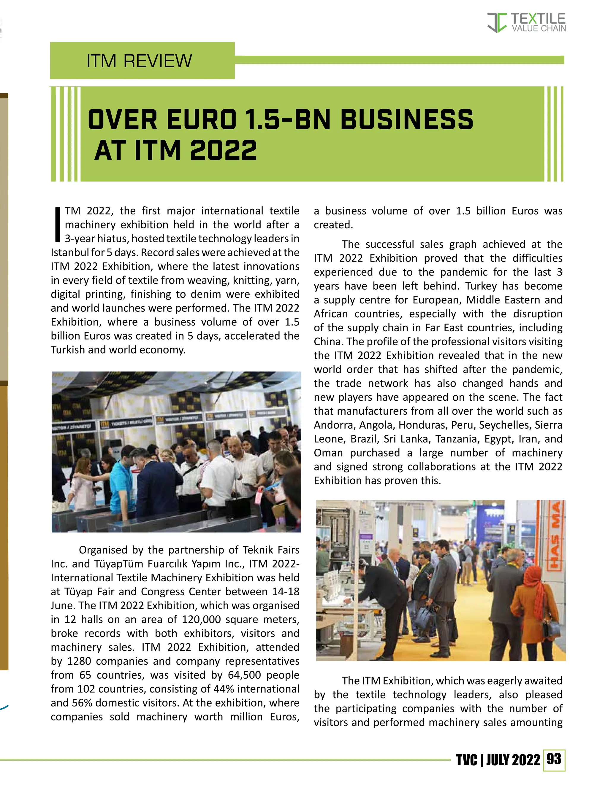 93
TVC | JULY 2022
ITM 2022, the first major international textile
machinery exhibition held in the world after a
3-yearhiatus,hostedtextiletechnologyleadersin
Istanbulfor5days.Recordsaleswereachievedatthe
ITM 2022 Exhibition, where the latest innovations
in every field of textile from weaving, knitting, yarn,
digital printing, finishing to denim were exhibited
and world launches were performed. The ITM 2022
Exhibition, where a business volume of over 1.5
billion Euros was created in 5 days, accelerated the
Turkish and world economy.
Organised by the partnership of Teknik Fairs
Inc. and TüyapTüm Fuarcılık Yapım Inc., ITM 2022-
International Textile Machinery Exhibition was held
at Tüyap Fair and Congress Center between 14-18
June. The ITM 2022 Exhibition, which was organised
in 12 halls on an area of 120,000 square meters,
broke records with both exhibitors, visitors and
machinery sales. ITM 2022 Exhibition, attended
by 1280 companies and company representatives
from 65 countries, was visited by 64,500 people
from 102 countries, consisting of 44% international
and 56% domestic visitors. At the exhibition, where
companies sold machinery worth million Euros,
a business volume of over 1.5 billion Euros was
created.
The successful sales graph achieved at the
ITM 2022 Exhibition proved that the difficulties
experienced due to the pandemic for the last 3
years have been left behind. Turkey has become
a supply centre for European, Middle Eastern and
African countries, especially with the disruption
of the supply chain in Far East countries, including
China. The profile of the professional visitors visiting
the ITM 2022 Exhibition revealed that in the new
world order that has shifted after the pandemic,
the trade network has also changed hands and
new players have appeared on the scene. The fact
that manufacturers from all over the world such as
Andorra, Angola, Honduras, Peru, Seychelles, Sierra
Leone, Brazil, Sri Lanka, Tanzania, Egypt, Iran, and
Oman purchased a large number of machinery
and signed strong collaborations at the ITM 2022
Exhibition has proven this.
The ITM Exhibition, which was eagerly awaited
by the textile technology leaders, also pleased
the participating companies with the number of
visitors and performed machinery sales amounting
ITM Review
Over Euro 1.5-bn Business
at ITM 2022
 