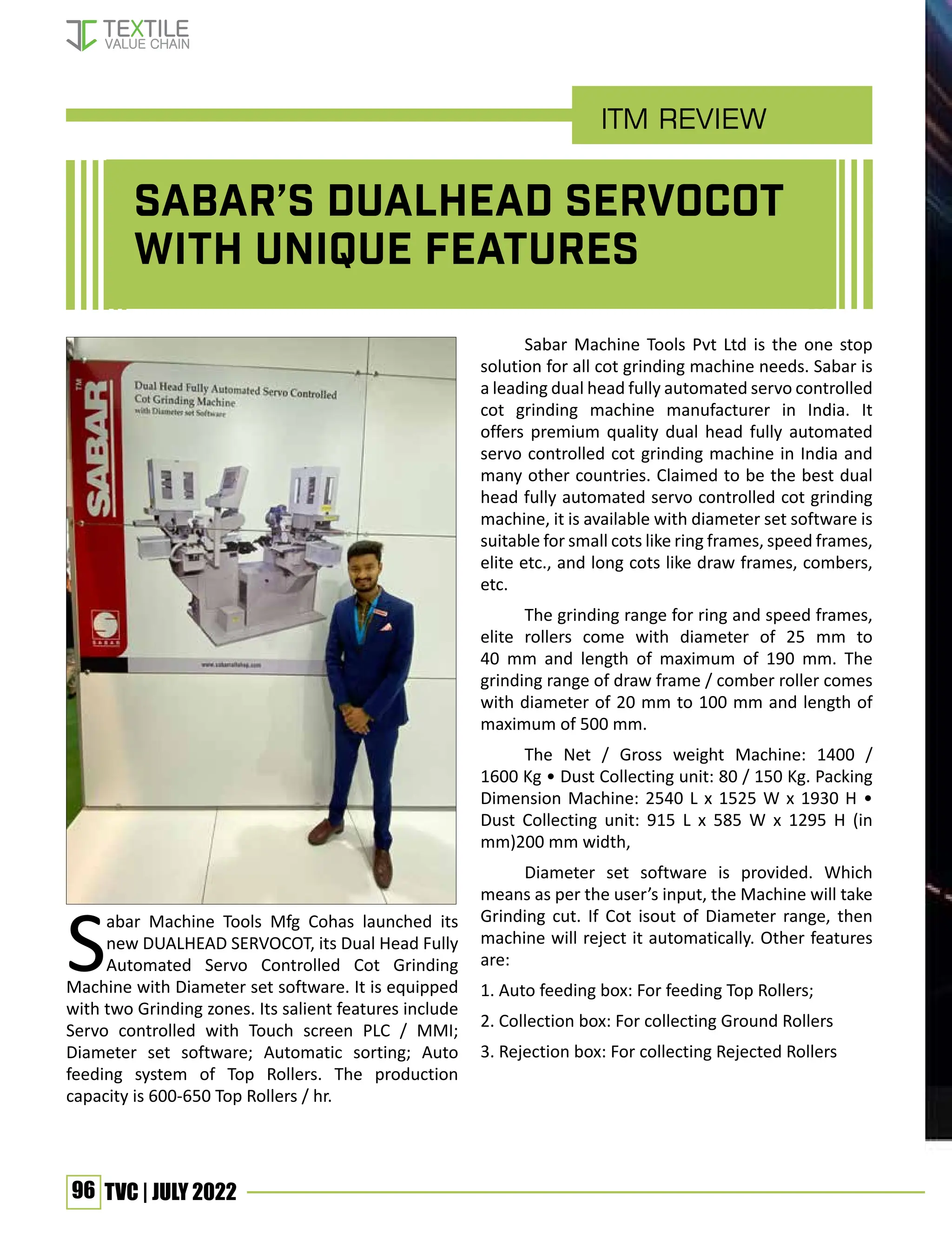 96 TVC | JULY 2022
Sabar’s DUALHEAD SERVOCOT
with unique features
Sabar Machine Tools Mfg Cohas launched its
new DUALHEAD SERVOCOT, its Dual Head Fully
Automated Servo Controlled Cot Grinding
Machine with Diameter set software. It is equipped
with two Grinding zones. Its salient features include
Servo controlled with Touch screen PLC / MMI;
Diameter set software; Automatic sorting; Auto
feeding system of Top Rollers. The production
capacity is 600-650 Top Rollers / hr.
Sabar Machine Tools Pvt Ltd is the one stop
solution for all cot grinding machine needs. Sabar is
a leading dual head fully automated servo controlled
cot grinding machine manufacturer in India. It
offers premium quality dual head fully automated
servo controlled cot grinding machine in India and
many other countries. Claimed to be the best dual
head fully automated servo controlled cot grinding
machine, it is available with diameter set software is
suitable for small cots like ring frames, speed frames,
elite etc., and long cots like draw frames, combers,
etc.
The grinding range for ring and speed frames,
elite rollers come with diameter of 25 mm to
40 mm and length of maximum of 190 mm. The
grinding range of draw frame / comber roller comes
with diameter of 20 mm to 100 mm and length of
maximum of 500 mm.
The Net / Gross weight Machine: 1400 /
1600 Kg • Dust Collecting unit: 80 / 150 Kg. Packing
Dimension Machine: 2540 L x 1525 W x 1930 H •
Dust Collecting unit: 915 L x 585 W x 1295 H (in
mm)200 mm width,
Diameter set software is provided. Which
means as per the user’s input, the Machine will take
Grinding cut. If Cot isout of Diameter range, then
machine will reject it automatically. Other features
are:
1. Auto feeding box: For feeding Top Rollers;
2. Collection box: For collecting Ground Rollers
3. Rejection box: For collecting Rejected Rollers
ITM Review
 